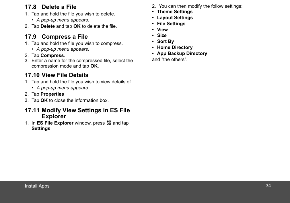 1. Tap and hold the file you wish to delete.•  A pop-up menu appears.2. Tap Delete and tap OK to delete the file.1. Tap and hold the file you wish to compress.•  A pop-up menu appears.2. Tap Compress.3. Enter a name for the compressed file, select the compression mode and tap OK.1. Tap and hold the file you wish to view details of.•  A pop-up menu appears.2. Tap Properties. 3. Tap OK to close the information box.Explorer1. In ES File Explorer window, press H and tap Settings.2. You can then modify the follow settings:• Theme Settings• Layout Settings• File Settings• View• Size• Sort By• Home Directory•  App Backup Directory and &quot;the others&quot;.3417.8 Delete a File17.9 Compress a File17.10 View File Details17.11 Modify View Settings in ES File Install Apps