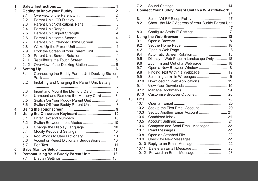 1.     Safety Instructions ........................................................ 12.     Getting to know your Buddy ........................................ 2         2.1      Overview of the Parent Unit ................................. 2         2.2      Parent Unit LCD Display ...................................... 3         2.3      Parent Unit Notifications Panel ............................. 3        2.4      Parent Unit Range ................................................ 3        2.5      Parent Unit Signal Strength .................................. 4        2.6      Parent Unit Home Screen .................................... 4        2.7      Parent Unit Extended Home Screen .................... 4        2.8      Wake Up the Parent Unit ...................................... 4        2.9      Lock the Screen of Your Parent Unit .................... 4        2.10    Parent Unit Screen Rotation ................................. 4        2.11    Recalibrate the Touch Screen .............................. 5        2.12    Overview of the Docking Station .......................... 53.     Setting Up ...................................................................... 6        3.1      Connecting the Buddy Parent Unit Docking Station                    3.2      Installing and Charging the Parent Unit Battery         3.3      Insert and Mount the Memory Card ...................... 8        3.4      Unmount and Remove the Memory Card ............ 8        3.5      Switch On Your Ruddy Parent Unit ...................... 8        3.6      Switch Off Your Buddy Parent Unit ....................... 84.     Using the Touchscreen ................................................. 95.     Using the On-screen Keyboard .................................. 10        5.1      Enter Text and Numbers ..................................... 10        5.2      Switch Between Input Modes ............................. 10        5.3      Change the Display Language ........................... 10        5.4      Modify Keyboard Settings .................................. 10        5.5      Add Words to User Dictionary ............................ 10        5.6      Accept or Reject Dictionary Suggestions ........... 10        5.7      Edit Text .............................................................. 116.     Baby Monitor Setup .................................................... 117.     Personalising Your Buddy Parent Unit ..................... 13        7.1      Display Settings ................................................ 13        7.2      Sound Settings ................................................... 148.     Connect Your Buddy Parent Unit to a Wi-Fi® Network                 8.1      Select Wi-Fi  Sleep Policy .................................. 17®        8.2      Check the MAC Address of Your Buddy Parent Unit         8.3      Configure Static IP Settings ............................... 179.     Using the Web Browser .............................................. 18        9.1      Open a Browser ................................................. 18        9.2      Set the Home Page ............................................ 18        9.3      Open a Web Page .............................................. 18        9.4      Automatic Screen Rotation ................................. 18        9.5      Display a Web Page in Landscape Only ............ 18        9.6      Zoom In and Out of a Web page ........................ 18        9.7      Open a New Browser Window ........................... 18        9.8      Finding Text Within a Webpage .......................... 19        9.9      Selecting Links in Webpages ............................. 19        9.10    Downloading Web Applications .......................... 19        9.11    View Your Downloads ......................................... 19        9.12    Manage Bookmarks ........................................... 19        9.13    Customise Browser Options ............................... 2010.   Email ............................................................................. 20        10.1    Open an Email .................................................... 20        10.2    Set Up the First Email Account ........................... 20        10.3    Set Up Another Email Account ........................... 21        10.4    Combined Inbox ................................................. 21        10.5    Account Settings ................................................. 21        10.6    Compose and Send Email Messages .................22        10.7    Read Messages ................................................. 22        10.8    Open an Attached File ........................................ 22        10.9    Check for New Messages .................................. 22        10.10  Reply to an Email Message ................................ 22 Pack ...................................................................... 6  .............................................................................. 6............................................................................ 17....................................................................................... 16       10.11   Delete an Email Message .................................. 23       10.12   Forward an Email Message ............................... 23