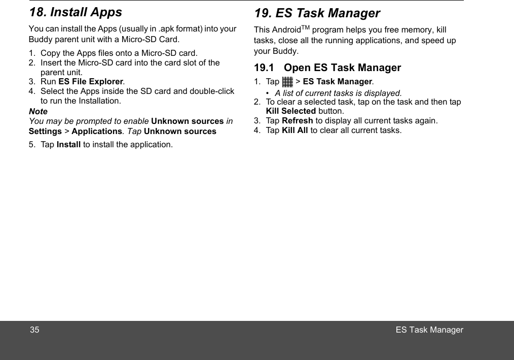 This AndroidTM program helps you free memory, kill tasks, close all the running applications, and speed up your Buddy.1. Tap  &gt; ES Task Manager.•  A list of current tasks is displayed.2. To clear a selected task, tap on the task and then tap Kill Selected button. 3. Tap Refresh to display all current tasks again.4. Tap Kill All to clear all current tasks.35You can install the Apps (usually in .apk format) into your 1. Copy the Apps files onto a Micro-SD card.2. Insert the Micro-SD card into the card slot of the parent unit.3. Run ES File Explorer.4. Select the Apps inside the SD card and double-click to run the Installation. NoteYou may be prompted to enable Unknown sources in Settings &gt; Applications. Tap Unknown sources5. Tap Install to install the application.Buddy parent unit with a Micro-SD Card.18. Install Apps 19. ES Task Manager19.1 Open ES Task ManagerES Task Manager