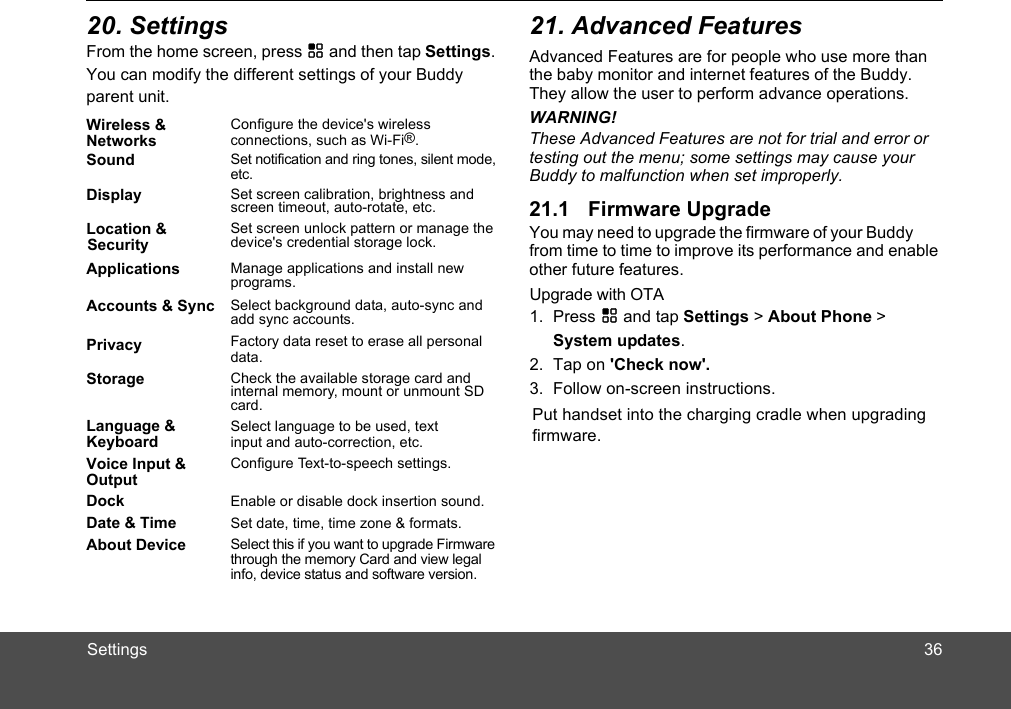 SettingsFrom the home screen, press H and then tap Settings. You can modify the different settings of your Buddy parent unit. Advanced Features are for people who use more than the baby monitor and internet features of the Buddy.  the user to perform advance operations. WARNING!These Advanced Features are not for trial and error or testing out the menu; some settings may cause your You may need to upgrade the firmware of your Buddy from time to time to improve its performance and enable other future features.Wireless &amp; NetworksConfigure the device&apos;s wireless connections, such as Wi-Fi®.Sound  Set notification and ring tones, silent mode, Display Set screen calibration, brightness and screen timeout, auto-rotate, etc.Set screen unlock pattern or manage the device&apos;s credential storage lock.Applications Manage applications and install new programs.Accounts &amp; Sync Select background data, auto-sync and add sync accounts.Privacy Factory data reset to erase all personal Storage Check the available storage card and internal memory, mount or unmount SD card. Language &amp; KeyboardSelect language to be used, text input and auto-correction, etc.Voice Input &amp; OutputConfigure Text-to-speech settings.Dock Enable or disable dock insertion sound.Date &amp; Time Set date, time, time zone &amp; formats.About Device Select this if you want to upgrade Firmware through the memory Card and view legal info, device status and software version.1. Press H and tap Settings &gt; About Phone &gt; System updates.Upgrade with OTA2.  Tap on &apos;Check now&apos;.3.  Follow on-screen instructions.Put handset into the charging cradle when upgradingfirmware.They allowdata.etc.Location &amp;SecurityBuddy to malfunction when set improperly.3620. Settings 21. Advanced Features21.1 Firmware Upgrade 