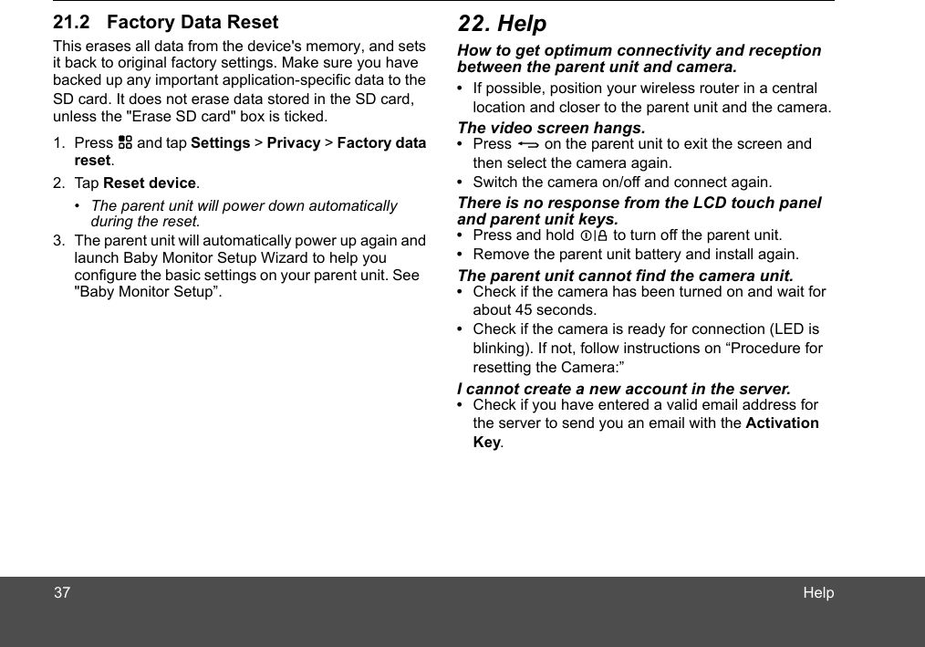 HelpThis erases all data from the device&apos;s memory, and sets it back to original factory settings. Make sure you have backed up any important application-specific data to the SD card. It does not erase data stored in the SD card,1. Press H and tap Settings &gt; Privacy &gt; Factory data reset.2. Tap Reset device.•  The parent unit will power down automatically  3. The parent unit will automatically power up again and launch Baby Monitor Setup Wizard to help you rent unit. See How to get optimum connectivity and reception between the parent unit and camera.•  If possible, position your wireless router in a central location and closer to the parent unit and the camera.The video screen hangs.•  Press B on the parent unit to exit the screen and then select the camera again.•  Switch the camera on/off and connect again.There is no response from the LCD touch panel  and parent unit keys.•  Press and hold L to turn off the parent unit.•  Remove the parent unit battery and install again.The parent unit cannot find the camera unit.•  Check if the camera has been turned on and wait for about 45 seconds.•  Check if the camera is ready for connection (LED is blinking). If not, follow instructions on “Procedure for resetting the Camera:” I cannot create a new account in the server.•  Check if you have entered a valid email address for the server to send you an email with the Activation Key.during the reset.&quot;Baby Monitor Setup”.configure the basic settings on your paunless the &quot;Erase SD card&quot; box is ticked.3721.2 Factory Data Reset 22. Help 