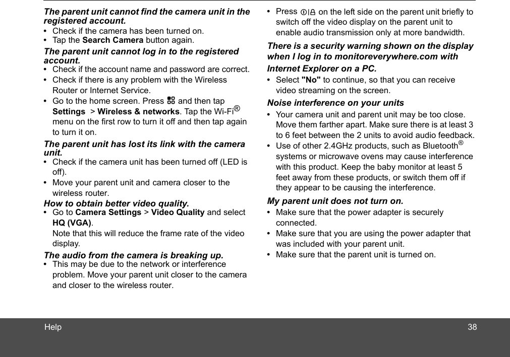 HelpThe parent unit cannot find the camera unit in the registered account.•  Check if the camera has been turned on. •  Tap the Search Camera button again.The parent unit cannot log in to the registered account.•  Check if the account name and password are correct. •  Check if there is any problem with the Wireless Router or Internet Service.•  Go to the home screen. Press H and then tap Settings  &gt; Wireless &amp; networks. Tap the Wi-Fi® menu on the first row to turn it off and then tap again to turn it on.The parent unit has lost its link with the camera unit.•  Check if the camera unit has been turned off (LED is off).•  Move your parent unit and camera closer to theHow to obtain better video quality.•  Go to Camera Settings &gt; Video Quality and select HQ (VGA).   Note that this will reduce the frame rate of the video display.The audio from the camera is breaking up.•  This may be due to the network or interference problem. Move your parent unit closer to the camera and closer to the wireless router.•  Press L on the left side on the parent unit briefly to switch off the video display on the parent unit to enable audio transmission only at more bandwidth.There is a security warning shown on the display when I log in to monitoreverywhere.com with Internet Explorer on a PC. •  Select &quot;No&quot; to continue, so that you can receive video streaming on the screen.Noise interference on your units•  Your camera unit and parent unit may be too close. Move them farther apart. Make sure there is at least 3 to 6 feet between the 2 units to avoid audio feedback.•  Use of other 2.4GHz products, such as Bluetooth® systems or microwave ovens may cause interference with this product. Keep the baby monitor at least 5 feet away from these products, or switch them off if they appear to be causing the interference.My parent unit does not turn on.•  Make sure that the power adapter is securely connected. •  Make sure that you are using the power adapter that was included with your parent unit.•  Make sure that the parent unit is turned on.wireless router. 38