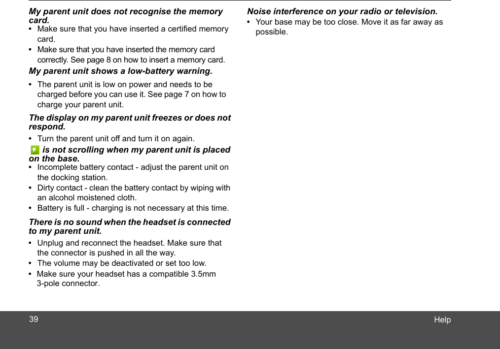 HelpMy parent unit does not recognise the memory card.•  Make sure that you have inserted a certified memory card.•  Make sure that you have inserted the memory card correctly. See page 8 on how to insert a memory card.My parent unit shows a low-battery warning. •  The parent unit is low on power and needs to be charged before you can use it. See page 7 on how to charge your parent unit.The display on my parent unit freezes or does not respond.•  Turn the parent unit off and turn it on again.    is not scrolling when my parent unit is placed on the base.•  Incomplete battery contact - adjust the parent unit on the docking station.•  Dirty contact - clean the battery contact by wiping with an alcohol moistened cloth.•  Battery is full - charging is not necessary at this time.Noise interference on your radio or television.•  Your base may be too close. Move it as far away as possible.There is no sound when the headset is connected to my parent unit. •  Unplug and reconnect the headset. Make sure that the connector is pushed in all the way.•  The volume may be deactivated or set too low. Make sure your headset has a compatible 3.5mm • 3-pole connector.39