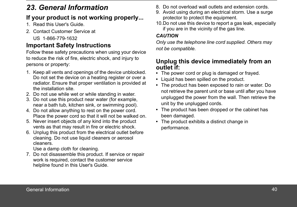 General InformationIf your product is not working properly...1. Read this User&apos;s Guide.2. Contact Customer Service at US  1-866-779-1632 Important Safety InstructionsFollow these safety precautions when using your device to reduce the risk of fire, electric shock, and injury to persons or property:1. Keep all vents and openings of the device unblocked. Do not set the device on a heating register or over a radiator. Ensure that proper ventilation is provided at the installation site.2. Do not use while wet or while standing in water.3. Do not use this product near water (for example, near a bath tub, kitchen sink, or swimming pool).4. Do not allow anything to rest on the power cord. Place the power cord so that it will not be walked on.5. Never insert objects of any kind into the product vents as that may result in fire or electric shock.6. Unplug this product from the electrical outlet before cleaning. Do not use liquid cleaners or aerosol cleaners. Use a damp cloth for cleaning.7. Do not disassemble this product. If service or repair work is required, contact the customer service helpline found in this User&apos;s Guide.8. Do not overload wall outlets and extension cords.9. Avoid using during an electrical storm. Use a surge protector to protect the equipment.10.Do not use this device to report a gas leak, especially if you are in the vicinity of the gas line.CAUTIONUnplug this device immediately from an outlet if:•  The power cord or plug is damaged or frayed.•  Liquid has been spilled on the product.•  The product has been exposed to rain or water. Do not retrieve the parent unit or base until after you have unplugged the power from the wall. Then retrieve the unit by the unplugged cords.•  The product has been dropped or the cabinet has been damaged.•  The product exhibits a distinct change in performance.Only use the telephone line cord supplied. Others maynot be compatible.4023. General Information