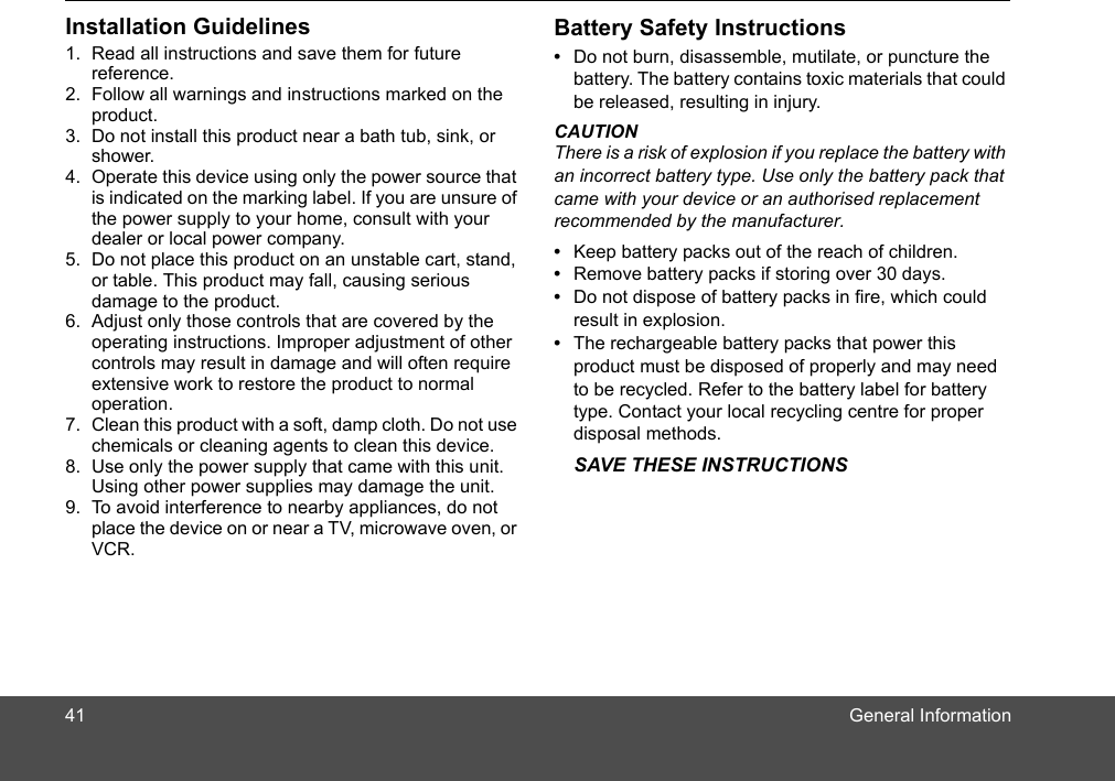 General InformationInstallation Guidelines1. Read all instructions and save them for future reference.2. Follow all warnings and instructions marked on the product.3. Do not install this product near a bath tub, sink, or shower.4. Operate this device using only the power source that is indicated on the marking label. If you are unsure of the power supply to your home, consult with your dealer or local power company.5. Do not place this product on an unstable cart, stand, or table. This product may fall, causing serious damage to the product.6. Adjust only those controls that are covered by the operating instructions. Improper adjustment of other controls may result in damage and will often require extensive work to restore the product to normal operation.7. Clean this product with a soft, damp cloth. Do not use chemicals or cleaning agents to clean this device.8. Use only the power supply that came with this unit. Using other power supplies may damage the unit.9. To avoid interference to nearby appliances, do not place the device on or near a TV, microwave oven, or VCR.Battery Safety Instructions•  Do not burn, disassemble, mutilate, or puncture the battery. The battery contains toxic materials that could be released, resulting in injury.CAUTIONThere is a risk of explosion if you replace the battery with an incorrect battery type. Use only the battery pack that came with your device or an authorised replacement recommended by the manufacturer.•  Keep battery packs out of the reach of children.•  Remove battery packs if storing over 30 days.•  Do not dispose of battery packs in fire, which could result in explosion.•  The rechargeable battery packs that power this product must be disposed of properly and may need to be recycled. Refer to the battery label for battery type. Contact your local recycling centre for proper disposal methods.SAVE THESE INSTRUCTIONS41