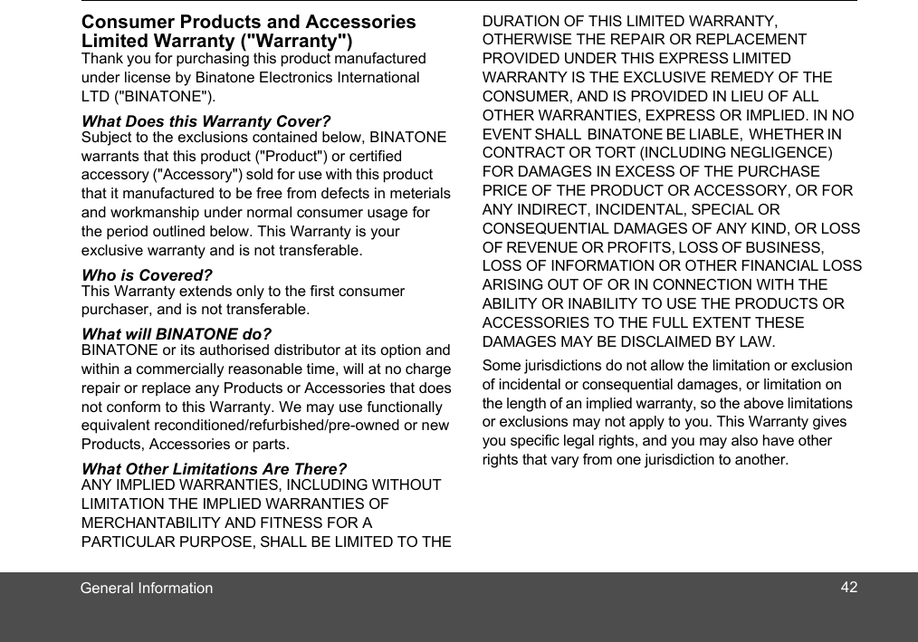 General InformationConsumer Products and Accessories Limited Warranty (&quot;Warranty&quot;)Thank you for purchasing this product manufactured under license by Binatone Electronics International LTD (&quot;BINATONE&quot;).What Does this Warranty Cover? Subject to the exclusions contained below, BINATONE warrants that this product (&quot;Product&quot;) or certified accessory (&quot;Accessory&quot;) sold for use with this product that it manufactured to be free from defects in meterials and workmanship under normal consumer usage for the period outlined below. This Warranty is your  exclusive warranty and is not transferable.Who is Covered?This Warranty extends only to the first consumer purchaser, and is not transferable.What will BINATONE do?BINATONE or its authorised distributor at its option and within a commercially reasonable time, will at no charge repair or replace any Products or Accessories that does not conform to this Warranty. We may use functionally equivalent reconditioned/refurbished/pre-owned or new Products, Accessories or parts.What Other Limitations Are There?ANY IMPLIED WARRANTIES, INCLUDING WITHOUT LIMITATION THE IMPLIED WARRANTIES OF MERCHANTABILITY AND FITNESS FOR A PARTICULAR PURPOSE, SHALL BE LIMITED TO THE DURATION OF THIS LIMITED WARRANTY, OTHERWISE THE REPAIR OR REPLACEMENT PROVIDED UNDER THIS EXPRESS LIMITED WARRANTY IS THE EXCLUSIVE REMEDY OF THE CONSUMER, AND IS PROVIDED IN LIEU OF ALL OTHER WARRANTIES, EXPRESS OR IMPLIED. IN NO EVENT SHALL  BINATONE BE LIABLE,  WHETHER INCONTRACT OR TORT (INCLUDING NEGLIGENCE) FOR DAMAGES IN EXCESS OF THE PURCHASE PRICE OF THE PRODUCT OR ACCESSORY, OR FOR ANY INDIRECT, INCIDENTAL, SPECIAL OR CONSEQUENTIAL DAMAGES OF ANY KIND, OR LOSS OF REVENUE OR PROFITS, LOSS OF BUSINESS, LOSS OF INFORMATION OR OTHER FINANCIAL LOSS ARISING OUT OF OR IN CONNECTION WITH THE ABILITY OR INABILITY TO USE THE PRODUCTS OR ACCESSORIES TO THE FULL EXTENT THESE  DAMAGES MAY BE DISCLAIMED BY LAW. Some jurisdictions do not allow the limitation or exclusion of incidental or consequential damages, or limitation on the length of an implied warranty, so the above limitations or exclusions may not apply to you. This Warranty gives you specific legal rights, and you may also have other rights that vary from one jurisdiction to another.42