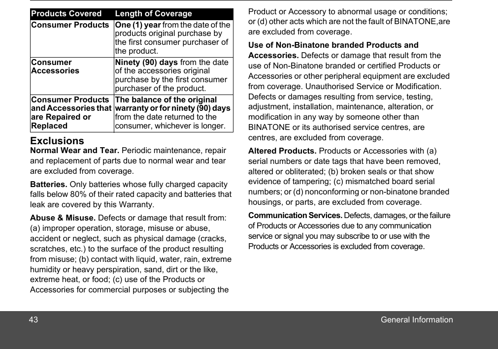 General InformationExclusionsNormal Wear and Tear. Periodic maintenance, repair and replacement of parts due to normal wear and tear are excluded from coverage. Batteries. Only batteries whose fully charged capacity falls below 80% of their rated capacity and batteries that leak are covered by this Warranty.Abuse &amp; Misuse. Defects or damage that result from: (a) improper operation, storage, misuse or abuse, accident or neglect, such as physical damage (cracks, scratches, etc.) to the surface of the product resulting from misuse; (b) contact with liquid, water, rain, extreme humidity or heavy perspiration, sand, dirt or the like, extreme heat, or food; (c) use of the Products or Accessories for commercial purposes or subjecting the Product or Accessory to abnormal usage or conditions; or (d) other acts which are not the fault of BINATONE,areare excluded from coverage. Use of Non-Binatone branded Products and Accessories. Defects or damage that result from the use of Non-Binatone branded or certified Products or Accessories or other peripheral equipment are excluded from coverage. Unauthorised Service or Modification. Defects or damages resulting from service, testing, adjustment, installation, maintenance, alteration, or modification in any way by someone other than BINATONE or its authorised service centres, are  centres, are excluded from coverage. Altered Products. Products or Accessories with (a) serial numbers or date tags that have been removed, altered or obliterated; (b) broken seals or that show evidence of tampering; (c) mismatched board serial numbers; or (d) nonconforming or non-binatone branded housings, or parts, are excluded from coverage. Communication Services. Defects, damages, or the failure of Products or Accessories due to any communication service or signal you may subscribe to or use with the Products or Accessories is excluded from coverage.Products Covered Length of CoverageConsumer Products One (1) year from the date of the products original purchase by the first consumer purchaser of the product.Consumer AccessoriesNinety (90) days from the date of the accessories original purchase by the first consumer purchaser of the product.Consumer Products and Accessories that are Repaired or ReplacedThe balance of the original warranty or for ninety (90) days from the date returned to the consumer, whichever is longer.43