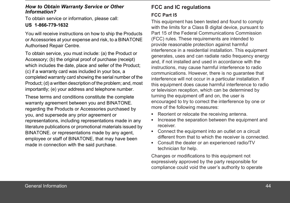 General InformationHow to Obtain Warranty Service or Other Information?To obtain service or information, please call:US  1-866-779-1632You will receive instructions on how to ship the Products or Accessories at your expense and risk, to a BINATONE Authori ed Repair Cent . To obtain service, you must include: (a) the Product or Accessory; (b) the original proof of purchase (receipt) which includes the date, place and seller of the Product; (c) if a warranty card was included in your box, a completed warranty card showing the serial number of the Product; (d) a written description of the problem; and, most importantly; (e) your address and telephone number.These terms and conditions constitute the complete warranty agreement between you and BINATONE. regarding the Products or Accessories purchased by you, and supersede any prior agreement or representations, including representations made in any literature publications or promotional materials issued by BINATONE. or representations made by any agent  employee or staff of BINATONE, that may have been made in connection with the said purchase.,res44FCC and IC regulationsFCC Part l5This equipment has been tested and found to comply with the limits for a Class B digital device, pursuant to Part 15 of the Federal Communications Commission (FCC) rules. These requirements are intended to provide reasonable protection against harmful interference in a residential installation. This equipment generates, uses and can radiate radio frequency energy and, if not installed and used in accordance with the instructions, may cause harmful interference to radio communications. However, there is no guarantee that interference will not occur in a particular installation. If this equipment does cause harmful interference to radio or television reception, which can be determined by turning the equipment off and on, the user is encouraged to try to correct the interference by one or more of the following measures:Changes or modifications to this equipment not expressively approved by the party responsible for compliance could void the user’s authority to operate Reorient or relocate the receiving antenna.Increase the separation between the equipment and receiver.Connect the equipment into an outlet on a circuit different from that to which the receiver is connected.Consult the dealer or an experienced radio/TV technician for help.