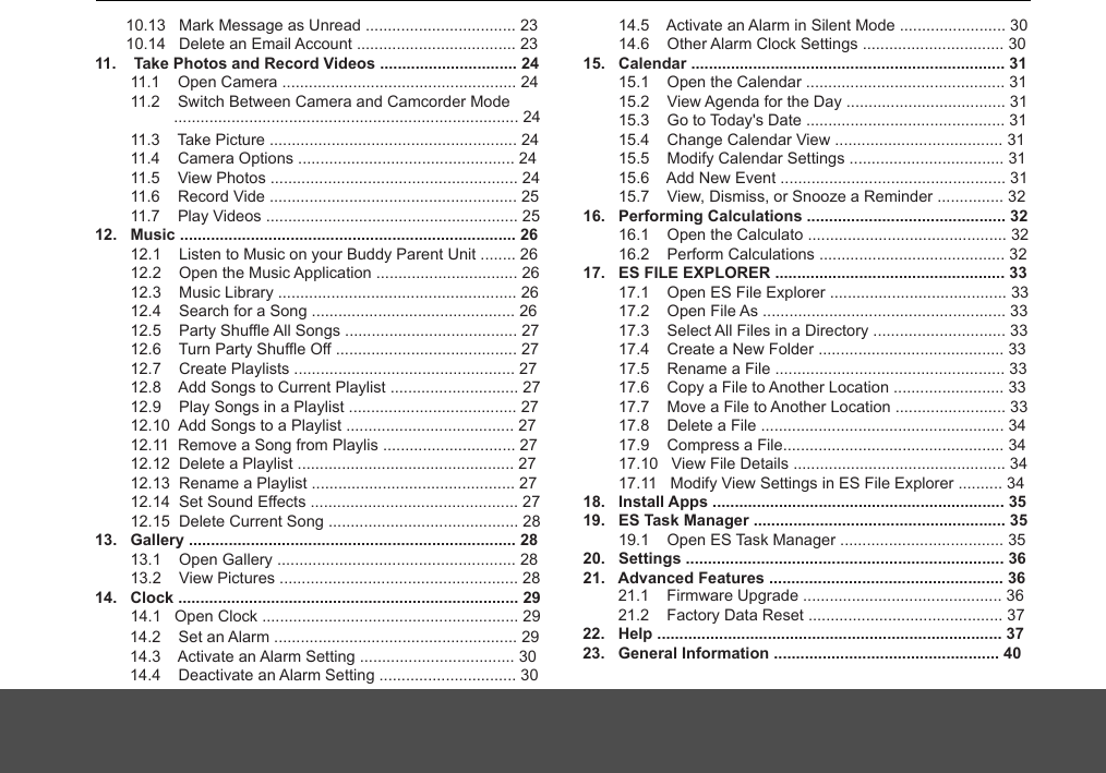        10.13   Mark Message as Unread .................................. 23       10.14   Delete an Email Account .................................... 2311.    Take Photos and Record Videos ............................... 24        11.1    Open Camera ..................................................... 24        11.2    Switch Between Camera and Camcorder Mode         11.3    Take Picture ........................................................ 24        11.4    Camera Options ................................................. 24        11.5    View Photos ........................................................ 24        11.6    Record Vide ........................................................ 25        11.7    Play Videos ......................................................... 2512.   Music ............................................................................ 26        12.1    Listen to Music on your Buddy Parent Unit ........ 26        12.2    Open the Music Application ................................ 26        12.3    Music Library ...................................................... 26        12.4    Search for a Song .............................................. 26        12.5    Party Shuffle All Songs ....................................... 27        12.6    Turn Party Shuffle Off ......................................... 27        12.7    Create Playlists .................................................. 27        12.8    Add Songs to Current Playlist ............................. 27        12.9    Play Songs in a Playlist ...................................... 27             12.10  Add Songs to a Playlist ...................................... 27        12.11  Remove a Song from Playlis .............................. 27        12.12  Delete a Playlist ................................................. 27        12.13  Rename a Playlist .............................................. 27        12.14  Set Sound Effects ............................................... 27        12.15  Delete Current Song ........................................... 2813.   Gallery .......................................................................... 28        13.1    Open Gallery ...................................................... 28        13.2    View Pictures ...................................................... 2814.   Clock ............................................................................. 29        14.1   Open Clock .......................................................... 29        14.2    Set an Alarm ....................................................... 29        14.3    Activate an Alarm Setting ................................... 30        14.4    Deactivate an Alarm Setting ............................... 30        14.5    Activate an Alarm in Silent Mode ........................ 30        14.6    Other Alarm Clock Settings ................................ 3015.   Calendar ....................................................................... 31        15.1    Open the Calendar ............................................. 31        15.2    View Agenda for the Day .................................... 31        15.3    Go to Today&apos;s Date ............................................. 31        15.4    Change Calendar View ...................................... 31            15.5    Modify Calendar Settings ................................... 31        15.6    Add New Event ................................................... 31        15.7    View, Dismiss, or Snooze a Reminder ............... 3216.   Performing Calculations ............................................. 32        16.1    Open the Calculato ............................................. 32        16.2    Perform Calculations .......................................... 3217.   ES FILE EXPLORER .................................................... 33        17.1    Open ES File Explorer ........................................ 33        17.2    Open File As ....................................................... 33        17.3    Select All Files in a Directory .............................. 33        17.4    Create a New Folder .......................................... 33        17.5    Rename a File .................................................... 33        17.6    Copy a File to Another Location ......................... 33        17.7    Move a File to Another Location ......................... 33        17.8    Delete a File ....................................................... 34        17.9    Compress a File.................................................. 34        17.10   View File Details ................................................ 34        17.11   Modify View Settings in ES File Explorer .......... 3418.   Install Apps .................................................................. 35        19.1    Open ES Task Manager ..................................... 3520.   Settings ........................................................................ 3621.   Advanced Features ..................................................... 36.............................................................................. 24        21.1    Firmware Upgrade ............................................. 36        21.2    Factory Data Reset ............................................ 3722.   Help .............................................................................. 3723.   General Information ................................................... 4019.   ES Task Manager ......................................................... 35