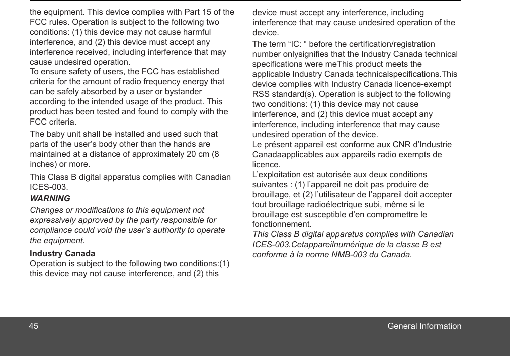 General Information  45Industry CanadaWARNINGthe equipment. This device complies with Part 15 of the FCC rules. Operation is subject to the following two conditions: (1) this device may not cause harmful interference, and (2) this device must accept any interference received, including interference that may cause undesired operation.  To ensure safety of users, the FCC has established criteria for the amount of radio frequency energy that can be safely absorbed by a user or bystander according to the intended usage of the product. This product has been tested and found to comply with the FCC criteria. This Class B digital apparatus complies with Canadian ICES-003.The term “IC: “ before the certification/registration number onlysignifies that the Industry Canada technical specifications were meThis product meets the applicable Industry Canada technicalspecifications.This device complies with Industry Canada licence-exempt RSS standard(s). Operation is subject to the following two conditions: (1) this device may not cause interference, and (2) this device must accept any interference, including interference that may cause undesired operation of the device.Le présent appareil est conforme aux CNR d’Industrie Canadaapplicables aux appareils radio exempts de licence.L’exploitation est autorisée aux deux conditions suivantes : (1) l’appareil ne doit pas produire de brouillage, et (2) l’utilisateur de l’appareil doit accepter tout brouillage radioélectrique subi, même si le brouillage est susceptible d’en compromettre le fonctionnement.This Class B digital apparatus complies with Canadian ICES-003.Cetappareilnumérique de la classe B est conforme à la norme NMB-003 du Canada.Operation is subject to the following two conditions:(1) this device may not cause interference, and (2) this device must accept any interference, including interference that may cause undesired operation of the device.Changes or modifications to this equipment not expressively approved by the party responsible for compliance could void the user’s authority to operate the equipment.The parts of the user’s body other than the hands are maintained at a distance of approximately 20 cm (8inches) or more.baby unit shall be installed and used such that 