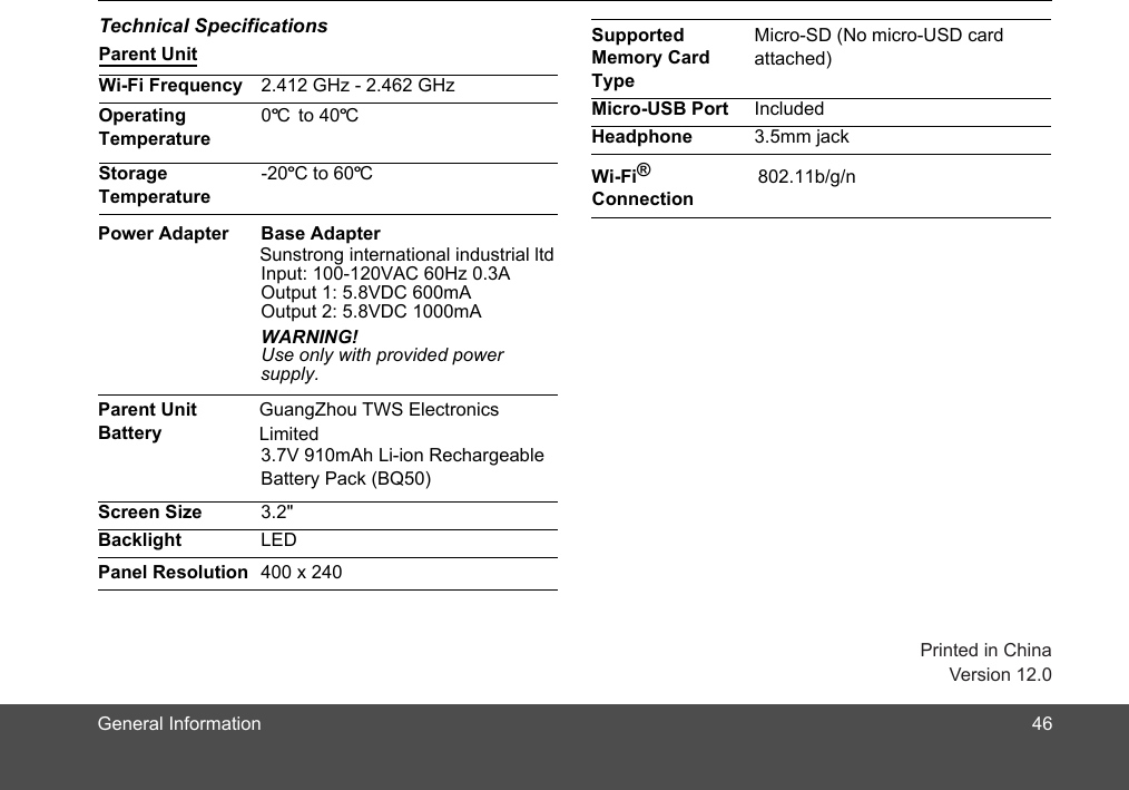 General InformationTechnical SpecificationsParent UnitWi-Fi Frequency 2.412 GHz - 2.462 GHzOperating Temperature0º to 40ºStorage Temperature-20ºC to 60ºC Supported Memory Card TypeMicro-SD (No micro-USD card Micro-USB Port IncludedHeadphone 3.5mm jackWi-Fi® Connection802.11b/g/nC CPower Adapter Base AdapterInput: 100-120VAC 60Hz 0.3AOutput 1: 5.Output 2: 5.WARNING!Use only with provided power supply. Parent Unit Battery3.7V 910mAh Li-ion Rechargeable Battery Pack (BQ50)Screen Size 3.2&quot;Backlight LEDPanel Resolution 400 x 240Sunstrong international industrial ltd 8VDC 1000mA8VDC 600mA46Version 12.0attached)GuangZhou TWS Electronics Limited Printed in China