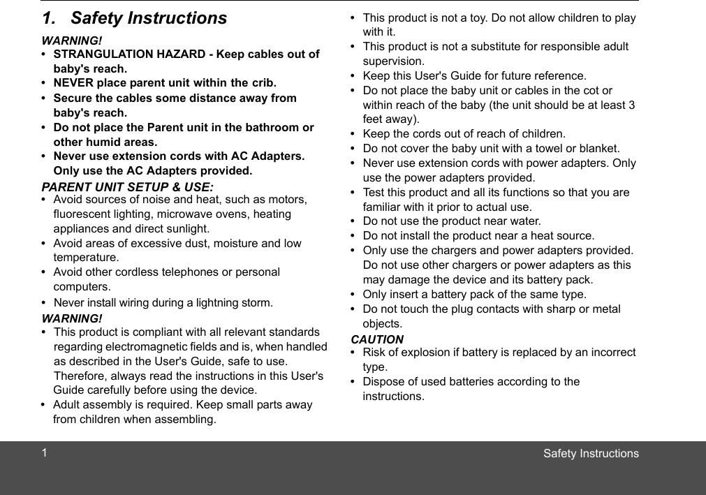 Safety Instructions1. Safety InstructionsWARNING!•  STRANGULATION HAZARD - Keep cables out of baby&apos;s reach.•  NEVER place parent unit within the crib. •  Secure the cables some distance away from baby&apos;s reach.•  Do not place the Parent unit in the bathroom or other humid areas.•  Never use extension cords with AC Adapters. Only use the AC Adapters provided.PARENT UNIT SETUP &amp; USE:•  Avoid sources of noise and heat, such as motors, fluorescent lighting, microwave ovens, heating appliances and direct sunlight.•  Avoid areas of excessive dust, moisture and low temperature.•  Avoid other cordless telephones or personal computers.•  Never install wiring during a lightning storm.WARNING!•  This product is compliant with all relevant standards regarding electromagnetic fields and is, when handled as described in the User&apos;s Guide, safe to use. Therefore, always read the instructions in this User&apos;s Guide carefully before using the device.•  Adult assembly is required. Keep small parts away from children when assembling.•  This product is not a toy. Do not allow children to play with it.•  This product is not a substitute for responsible adult supervision.•  Keep this User&apos;s Guide for future reference.•  Do not place the baby unit or cables in the c  or within reach of the baby (the unit should be at least 3 feet away).•  Keep the cords out of reach of children.•  Do not cover the baby unit with a towel or blanket.•  Never use extension cords with power adapters. Only use the power adapters provided.•  Test this product and all its functions so that you are familiar with it prior to actual use.•  Do not use the product near water.•  Do not install the product near a heat source.•  Only use the chargers and power adapters provided. Do not use other chargers or power adapters as this may damage the device and its battery pack.ot•  Only insert a battery pack of the same type.•  Do not touch the plug contacts with sharp or metal objects.CAUTION•  Risk of explosion if battery is replaced by an incorrect type. •  Dispose of used batteries according to the instructions.1