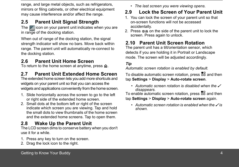 Getting to Know Your Buddyrange, and large metal objects, such as refrigerators, mirrors or filing cabinets, or other electrical equipment may cause interference and/or affect the range.2.5 Parent Unit Signal StrengthThe icon on your parent unit indicates when you are in range of the docking station.When out of range of the docking station, the signal strength indicator will show no bars. Move back within range. The parent unit will automatically re-connect to the docking station.2.6 Parent Unit Home ScreenTo return to the home screen at anytime, press &lt;.2.7 Parent Unit Extended Home ScreenThe extended home screen lets you add more shortcuts and widgets on your parent unit so that you can access the widgets and applications conveniently from the home screen.1. Slide horizontally across the screen to go to the left or right side of the extended home screen. 2. Small dots at the bottom left or right of the screen indicate which screen you are viewing. Tap and hold the small dots to view thumbnails of the home screen and the extended home screens. Tap to open them.2.8 Wake Up the Parent UnitThe LCD screen dims to conserve battery when you don&apos;t use it for a while.1. Press any key to turn on the screen. 2. Drag the lock icon to the right.•  The last screen you were viewing opens.2.9 Lock the Screen of Your Parent Unit1. You can lock the screen of your parent unit so that on-screen functions will not be accessed accidentally.2. Press L on the side of the parent unit to lock the screen. Press again to unlock.2.10 Parent Unit Screen RotationThe parent unit has a tilt/orientation sensor, which detects if you are holding it in Portrait or Landscape mode. The screen will be adjusted accordingly.Tip Automatic screen rotation is enabled by default. To disable automatic screen rotation, press H and then tap Settings &gt; Display &gt; Auto-rotate screen. •  Automatic screen rotation is disabled when the ✓ disappears.To enable automatic screen rotation, press H and then tap Settings &gt; Display &gt; Auto-rotate screen again.•  Automatic screen rotation is enabled when the ✓ is shown.4