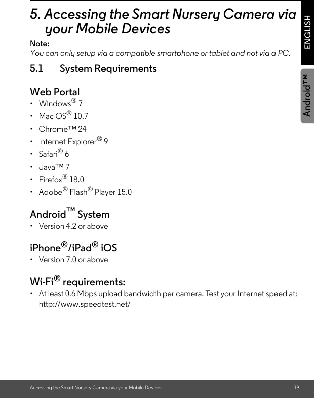 Accessing the Smart Nursery Camera via your Mobile Devices 19ENGLISHAndroid™5. Accessing the Smart Nursery Camera via your Mobile DevicesNote:You can only setup via a compatible smartphone or tablet and not via a PC.5.1 System RequirementsWeb Portal• Windows® 7• Mac OS® 10.7• Chrome™ 24• Internet Explorer® 9• Safari® 6• Java™ 7• Firefox® 18.0• Adobe® Flash® Player 15.0Android™ System •  Version 4.2 or aboveiPhone®/iPad® iOS •  Version 7.0 or aboveWi-Fi® requirements:•  At least 0.6 Mbps upload bandwidth per camera. Test your Internet speed at: http://www.speedtest.net/