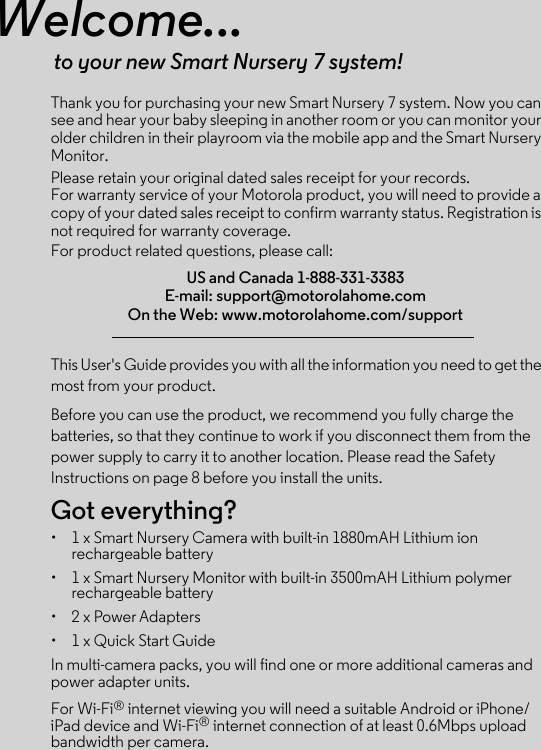 Welcome...to your new Smart Nursery 7 system!Thank you for purchasing your new Smart Nursery 7 system. Now you can see and hear your baby sleeping in another room or you can monitor your older children in their playroom via the mobile app and the Smart Nursery Monitor.Please retain your original dated sales receipt for your records. For warranty service of your Motorola product, you will need to provide a copy of your dated sales receipt to confirm warranty status. Registration is not required for warranty coverage. For product related questions, please call:This User&apos;s Guide provides you with all the information you need to get the most from your product.Before you can use the product, we recommend you fully charge the batteries, so that they continue to work if you disconnect them from the power supply to carry it to another location. Please read the Safety Instructions on page 8 before you install the units.Got everything?•  1 x Smart Nursery Camera with built-in 1880mAH Lithium ion rechargeable battery•  1 x Smart Nursery Monitor with built-in 3500mAH Lithium polymer rechargeable battery•  2 x Power Adapters •  1 x Quick Start GuideIn multi-camera packs, you will find one or more additional cameras and power adapter units.For Wi-Fi® internet viewing you will need a suitable Android or iPhone/iPad device and Wi-Fi® internet connection of at least 0.6Mbps upload bandwidth per camera.US and Canada 1-888-331-3383 E-mail: support@motorolahome.com On the Web: www.motorolahome.com/support 