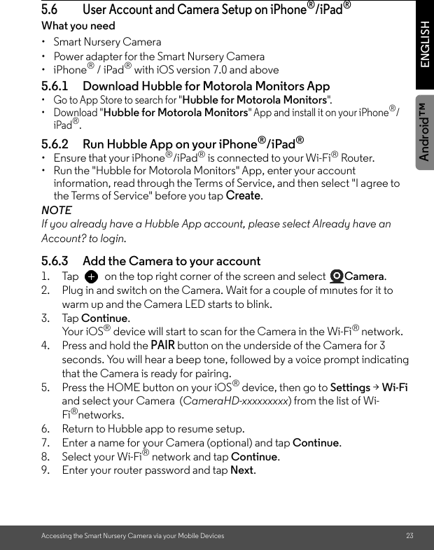 Accessing the Smart Nursery Camera via your Mobile Devices 23ENGLISHAndroid™5.6 User Account and Camera Setup on iPhone®/iPad®What you need • Smart Nursery Camera•  Power adapter for the Smart Nursery Camera• iPhone® / iPad® with iOS version 7.0 and above5.6.1 Download Hubble for Motorola Monitors App •  Go to App Store to search for &quot;Hubble for Motorola Monitors&quot;.• Download &quot;Hubble for Motorola Monitors&quot; App and install it on your iPhone®/iPad®.5.6.2 Run Hubble App on your iPhone®/iPad®• Ensure that your iPhone®/iPad® is connected to your Wi-Fi® Router. •  Run the &quot;Hubble for Motorola Monitors&quot; App, enter your account information, read through the Terms of Service, and then select &quot;I agree to the Terms of Service&quot; before you tap Create. NOTEIf you already have a Hubble App account, please select Already have an Account? to login.5.6.3 Add the Camera to your account 1. Tap  on the top right corner of the screen and select  Camera.2. Plug in and switch on the Camera. Wait for a couple of minutes for it to warm up and the Camera LED starts to blink.3. Tap Continue.Yo u r  i O S ® device will start to scan for the Camera in the Wi-Fi® network.4. Press and hold the PAIR button on the underside of the Camera for 3 seconds. You will hear a beep tone, followed by a voice prompt indicating that the Camera is ready for pairing. 5. Press the HOME button on your iOS® device, then go to Settings &gt; Wi-Fi and select your Camera  (CameraHD-xxxxxxxxx) from the list of Wi-Fi®networks.6. Return to Hubble app to resume setup.7. Enter a name for your Camera (optional) and tap Continue.8. Select your Wi-Fi® network and tap Continue.9. Enter your router password and tap Next.