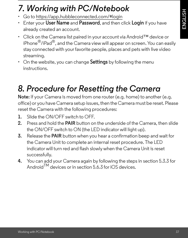 Working with PC/Notebook 37ENGLISH7. Working with PC/Notebook • Go to https://app.hubbleconnected.com/#login • Enter your User Name and Password, and then click Login if you have already created an account.•  Click on the Camera list paired in your account via Android™ device or iPhone®/iPad®, and the Camera view will appear on screen. You can easily stay connected with your favorite people, places and pets with live video streaming. •  On the website, you can change Settings by following the menu instructions. 8. Procedure for Resetting the Camera Note: If your Camera is moved from one router (e.g. home) to another (e.g. office) or you have Camera setup issues, then the Camera must be reset. Please reset the Camera with the following procedures: 1. Slide the ON/OFF switch to OFF. 2. Press and hold the PAIR button on the underside of the Camera, then slide the ON/OFF switch to ON (the LED indicator will light up). 3. Release the PAIR button when you hear a confirmation beep and wait for the Camera Unit to complete an internal reset procedure. The LED indicator will turn red and flash slowly when the Camera Unit is reset successfully. 4. You can add your Camera again by following the steps in section 5.3.3 for AndroidTM devices or in section 5.6.3 for iOS devices.