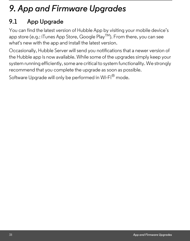 38 App and Firmware Upgrades9. App and Firmware Upgrades 9.1 App UpgradeYou can find the latest version of Hubble App by visiting your mobile device’s app store (e.g.: iTunes App Store, Google PlayTM). From there, you can see what&apos;s new with the app and install the latest version.Occasionally, Hubble Server will send you notifications that a newer version of the Hubble app is now available. While some of the upgrades simply keep your system running efficiently, some are critical to system functionality. We strongly recommend that you complete the upgrade as soon as possible. Software Upgrade will only be performed in Wi-Fi® mode. 