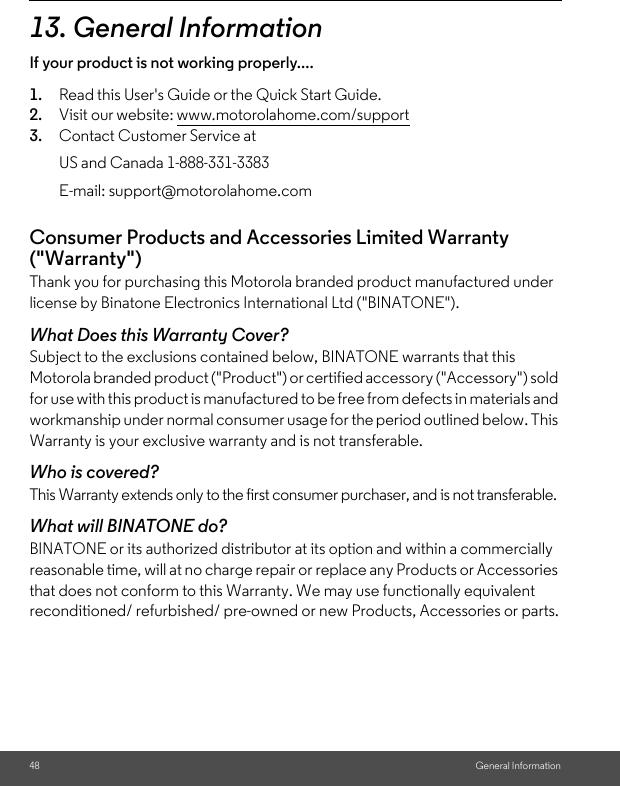 48 General Information13. General InformationIf your product is not working properly....1. Read this User&apos;s Guide or the Quick Start Guide.2. Visit our website: www.motorolahome.com/support3. Contact Customer Service atConsumer Products and Accessories Limited Warranty (&quot;Warranty&quot;)Thank you for purchasing this Motorola branded product manufactured under license by Binatone Electronics International Ltd (&quot;BINATONE&quot;).What Does this Warranty Cover?Subject to the exclusions contained below, BINATONE warrants that this Motorola branded product (&quot;Product&quot;) or certified accessory (&quot;Accessory&quot;) sold for use with this product is manufactured to be free from defects in materials and workmanship under normal consumer usage for the period outlined below. This Warranty is your exclusive warranty and is not transferable.Who is covered?This Warranty extends only to the first consumer purchaser, and is not transferable.What will BINATONE do?BINATONE or its authorized distributor at its option and within a commercially reasonable time, will at no charge repair or replace any Products or Accessories that does not conform to this Warranty. We may use functionally equivalent reconditioned/ refurbished/ pre-owned or new Products, Accessories or parts.US and Canada 1-888-331-3383E-mail: support@motorolahome.com