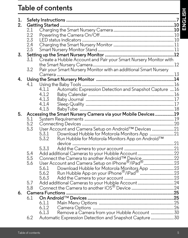 Table of contents 5ENGLISHTable of contents1. Safety Instructions ........................................................................................72. Getting Started ...........................................................................................102.1 Charging the Smart Nursery Camera ..................................................102.2 Powering the Camera On/Off .............................................................102.3 LED status indicators ............................................................................102.4 Charging the Smart Nursery Monitor ..................................................112.5 Smart Nursery Monitor Stand ...............................................................113. Setting up the Smart Nursery Monitor .......................................................123.1 Create a Hubble Account and Pair your Smart Nursery Monitor with the Smart Nursery Camera...................................................................123.2 Pair your Smart Nursery Monitor with an additional Smart Nursery Camera .................................................................................................134. Using the Smart Nursery Monitor  ..............................................................144.1 Using the Baby Tools ............................................................................164.1.1 Automatic Expression Detection and Snapshot Capture  ...164.1.2 Baby Calendar .......................................................................164.1.3 Baby Journal  .........................................................................174.1.4 Sleep Quality .........................................................................174.1.5 BabyTube ..............................................................................185. Accessing the Smart Nursery Camera via your Mobile Devices...............195.1 System Requirements ..........................................................................195.2 Connecting Devices ............................................................................205.3 User Account and Camera Setup on Android™ Devices ..................215.3.1 Download Hubble for Motorola Monitors App  ....................215.3.2 Run Hubble for Motorola Monitors App on Android™ device ....................................................................................215.3.3 Add the Camera to your account .........................................215.4 Add additional Cameras to your Hubble Account..............................225.5 Connect the Camera to another Android™ Device ..........................225.6 User Account and Camera Setup on iPhone®/iPad®.........................235.6.1 Download Hubble for Motorola Monitors App  ....................235.6.2 Run Hubble App on your iPhone®/iPad® ............................235.6.3 Add the Camera to your account .........................................235.7 Add additional Cameras to your Hubble Account..............................245.8 Connect the Camera to another iOS® Device ...................................246. Camera Functions ......................................................................................256.1 On Android™ Devices .....................................................................256.1.1 Main Menu Options  ..............................................................256.1.2 Camera Options  ...................................................................266.1.3 Remove a Camera from your Hubble Account  ...................306.2 Automatic Expression Detection and Snapshot Capture ...................30