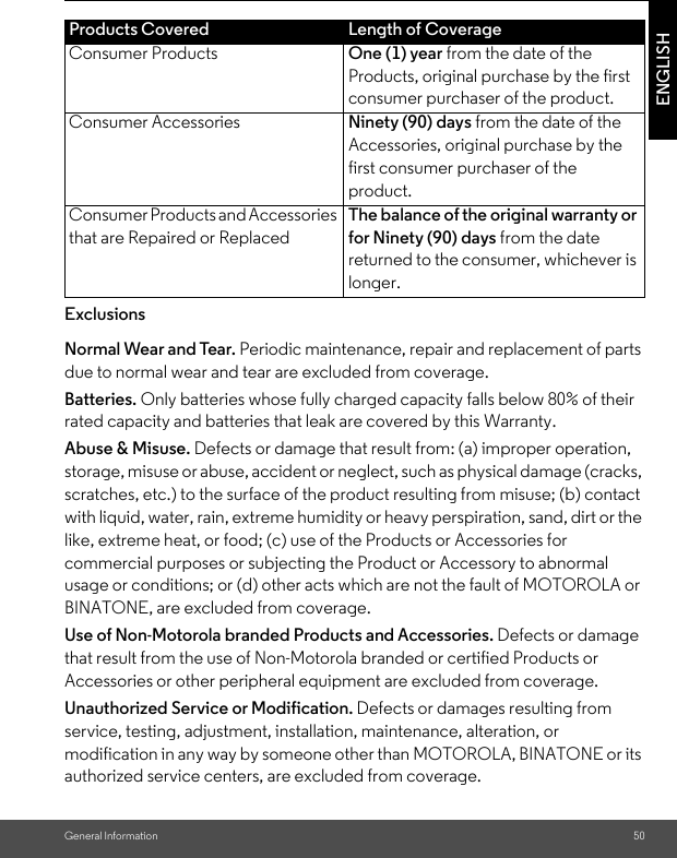 General Information 50ENGLISHExclusionsNormal Wear and Tear. Periodic maintenance, repair and replacement of parts due to normal wear and tear are excluded from coverage. Batteries. Only batteries whose fully charged capacity falls below 80% of their rated capacity and batteries that leak are covered by this Warranty.Abuse &amp; Misuse. Defects or damage that result from: (a) improper operation, storage, misuse or abuse, accident or neglect, such as physical damage (cracks, scratches, etc.) to the surface of the product resulting from misuse; (b) contact with liquid, water, rain, extreme humidity or heavy perspiration, sand, dirt or the like, extreme heat, or food; (c) use of the Products or Accessories for commercial purposes or subjecting the Product or Accessory to abnormal usage or conditions; or (d) other acts which are not the fault of MOTOROLA or BINATONE, are excluded from coverage. Use of Non-Motorola branded Products and Accessories. Defects or damage that result from the use of Non-Motorola branded or certified Products or Accessories or other peripheral equipment are excluded from coverage. Unauthorized Service or Modification. Defects or damages resulting from service, testing, adjustment, installation, maintenance, alteration, or modification in any way by someone other than MOTOROLA, BINATONE or its authorized service centers, are excluded from coverage. Products Covered Length of CoverageConsumer Products One (1) year from the date of the Products, original purchase by the first consumer purchaser of the product.Consumer Accessories Ninety (90) days from the date of the Accessories, original purchase by the first consumer purchaser of the product.Consumer Products and Accessories that are Repaired or ReplacedThe balance of the original warranty or for Ninety (90) days from the date returned to the consumer, whichever is longer.