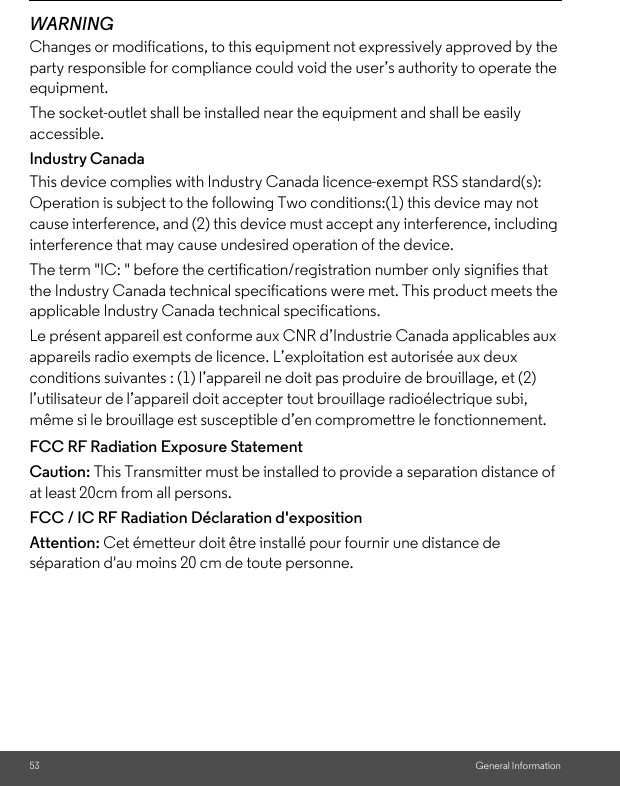 53 General InformationWARNINGChanges or modifications, to this equipment not expressively approved by the party responsible for compliance could void the user’s authority to operate the equipment.The socket-outlet shall be installed near the equipment and shall be easily accessible.Industry CanadaThis device complies with Industry Canada licence-exempt RSS standard(s): Operation is subject to the following Two conditions:(1) this device may not cause interference, and (2) this device must accept any interference, including interference that may cause undesired operation of the device.The term &quot;IC: &quot; before the certification/registration number only signifies that the Industry Canada technical specifications were met. This product meets the applicable Industry Canada technical specifications.Le présent appareil est conforme aux CNR d’Industrie Canada applicables aux appareils radio exempts de licence. L’exploitation est autorisée aux deux conditions suivantes : (1) l’appareil ne doit pas produire de brouillage, et (2) l’utilisateur de l’appareil doit accepter tout brouillage radioélectrique subi, même si le brouillage est susceptible d’en compromettre le fonctionnement.FCC RF Radiation Exposure StatementCaution: This Transmitter must be installed to provide a separation distance of at least 20cm from all persons.FCC / IC RF Radiation Déclaration d&apos;exposition Attention: Cet émetteur doit être installé pour fournir une distance de séparation d&apos;au moins 20 cm de toute personne.