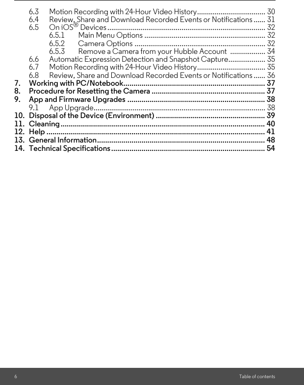 6Table of contents6.3 Motion Recording with 24-Hour Video History................................... 306.4 Review, Share and Download Recorded Events or Notifications ...... 316.5 On iOS® Devices ................................................................................. 326.5.1 Main Menu Options .............................................................. 326.5.2 Camera Options ................................................................... 326.5.3 Remove a Camera from your Hubble Account  .................. 346.6 Automatic Expression Detection and Snapshot Capture................... 356.7 Motion Recording with 24-Hour Video History................................... 356.8 Review, Share and Download Recorded Events or Notifications ...... 367. Working with PC/Notebook...................................................................... 378. Procedure for Resetting the Camera ........................................................ 379. App and Firmware Upgrades .................................................................... 389.1 App Upgrade........................................................................................ 3810. Disposal of the Device (Environment) ...................................................... 3911. Cleaning ..................................................................................................... 4012. Help ............................................................................................................ 4113. General Information................................................................................... 4814. Technical Specifications............................................................................ 54