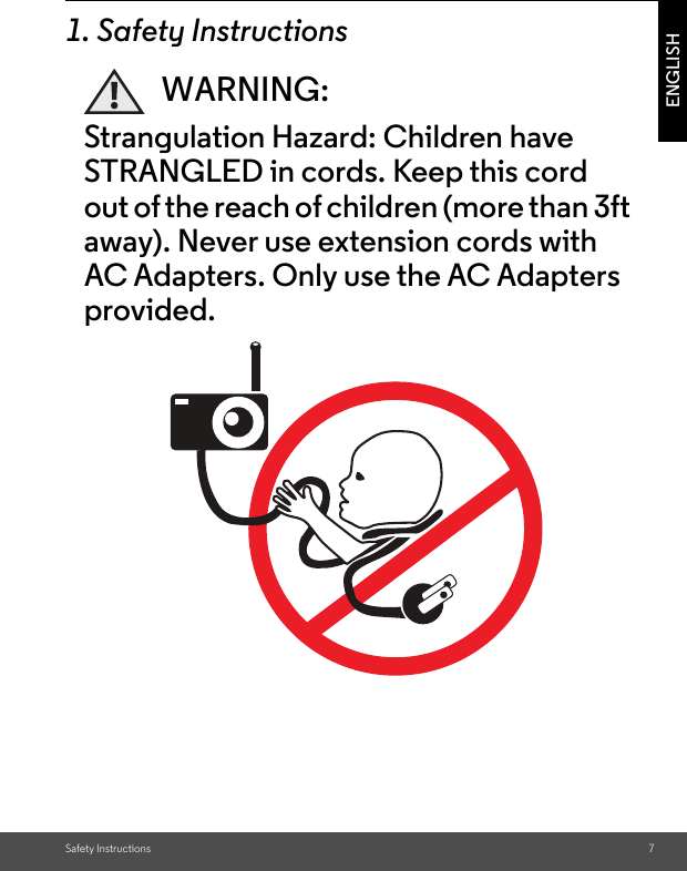 Safety Instructions 7ENGLISH1. Safety InstructionsWARNING:Strangulation Hazard: Children have STRANGLED in cords. Keep this cord out of the reach of children (more than 3ft away). Never use extension cords with AC Adapters. Only use the AC Adapters provided.