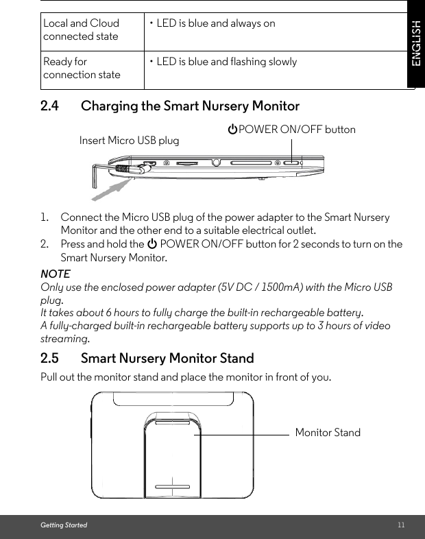 Getting Started 11ENGLISH2.4 Charging the Smart Nursery Monitor1. Connect the Micro USB plug of the power adapter to the Smart Nursery Monitor and the other end to a suitable electrical outlet. 2. Press and hold the 0 POWER ON/OFF button for 2 seconds to turn on the Smart Nursery Monitor.NOTEOnly use the enclosed power adapter (5V DC / 1500mA) with the Micro USB plug.It takes about 6 hours to fully charge the built-in rechargeable battery.A fully-charged built-in rechargeable battery supports up to 3 hours of video streaming.2.5 Smart Nursery Monitor StandPull out the monitor stand and place the monitor in front of you.Local and Cloud connected state• LED is blue and always onReady for connection state• LED is blue and flashing slowlyInsert Micro USB plug0POWER ON/OFF buttonMonitor Stand