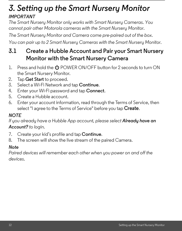 12 Setting up the Smart Nursery Monitor3. Setting up the Smart Nursery MonitorIMPORTANTThe Smart Nursery Monitor only works with Smart Nursery Cameras. You cannot pair other Motorola cameras with the Smart Nursery Monitor. The Smart Nursery Monitor and Camera come pre-paired out of the box.You can pair up to 2 Smart Nursery Cameras with the Smart Nursery Monitor.3.1 Create a Hubble Account and Pair your Smart Nursery Monitor with the Smart Nursery Camera1. Press and hold the 0 POWER ON/OFF button for 2 seconds to turn ON the Smart Nursery Monitor.2. Tap Get Start to proceed.3. Select a Wi-Fi Network and tap Continue.4. Enter your Wi-Fi password and tap Connect.5. Create a Hubble account.6. Enter your account information, read through the Terms of Service, then select &quot;I agree to the Terms of Service&quot; before you tap Create.NOTEIf you already have a Hubble App account, please select Already have an Account? to login.7. Create your kid’s profile and tap Continue.8. The screen will show the live stream of the paired Camera. NotePaired devices will remember each other when you power on and off the devices.