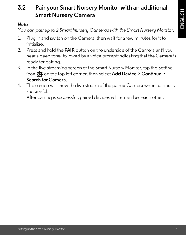 Setting up the Smart Nursery Monitor 13ENGLISH3.2 Pair your Smart Nursery Monitor with an additional Smart Nursery CameraNoteYou can pair up to 2 Smart Nursery Cameras with the Smart Nursery Monitor.1. Plug in and switch on the Camera, then wait for a few minutes for it to initialize.2. Press and hold the PAIR button on the underside of the Camera until you hear a beep tone, followed by a voice prompt indicating that the Camera is ready for pairing. 3. In the live streaming screen of the Smart Nursery Monitor, tap the Setting icon  on the top left corner, then select Add Device &gt; Continue &gt; Search for Camera.4. The screen will show the live stream of the paired Camera when pairing is successful. After pairing is successful, paired devices will remember each other.