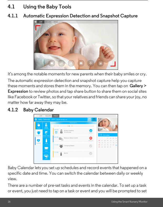 16 Using the Smart Nursery Monitor4.1 Using the Baby Tools4.1.1 Automatic Expression Detection and Snapshot CaptureIt’s among the notable moments for new parents when their baby smiles or cry. The automatic expression detection and snapshot capture help you capture these moments and stores them in the memory. You can then tap on  Gallery &gt; Expression to review photos and tap share button to share them on social sites like Facebook or Twitter, so that your relatives and friends can share your joy, no matter how far away they may be.4.1.2 Baby CalendarBaby Calendar lets you set up schedules and record events that happened on a specific date and time. You can switch the calendar between daily or weekly view. There are a number of pre-set tasks and events in the calendar. To set up a task or event, you just need to tap on a task or event and you will be prompted to set 