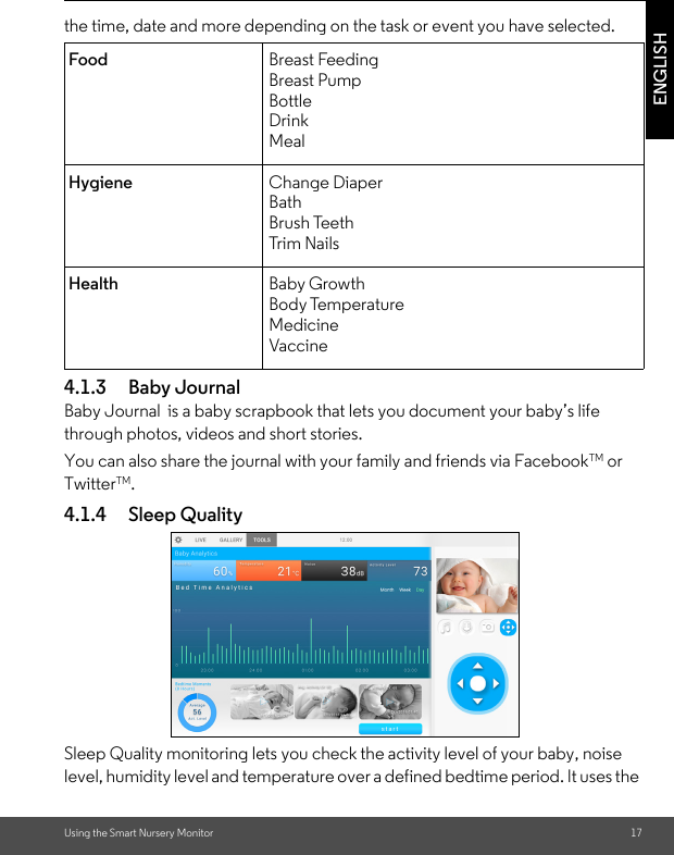 Using the Smart Nursery Monitor 17ENGLISHthe time, date and more depending on the task or event you have selected.4.1.3 Baby JournalBaby Journal  is a baby scrapbook that lets you document your baby’s life through photos, videos and short stories. You can also share the journal with your family and friends via FacebookTM or TwitterTM.4.1.4 Sleep QualitySleep Quality monitoring lets you check the activity level of your baby, noise level, humidity level and temperature over a defined bedtime period. It uses the Food Breast FeedingBreast PumpBottleDrinkMealHygiene Change DiaperBathBrush TeethTri m  N ail sHealth Baby GrowthBody TemperatureMedicineVaccine