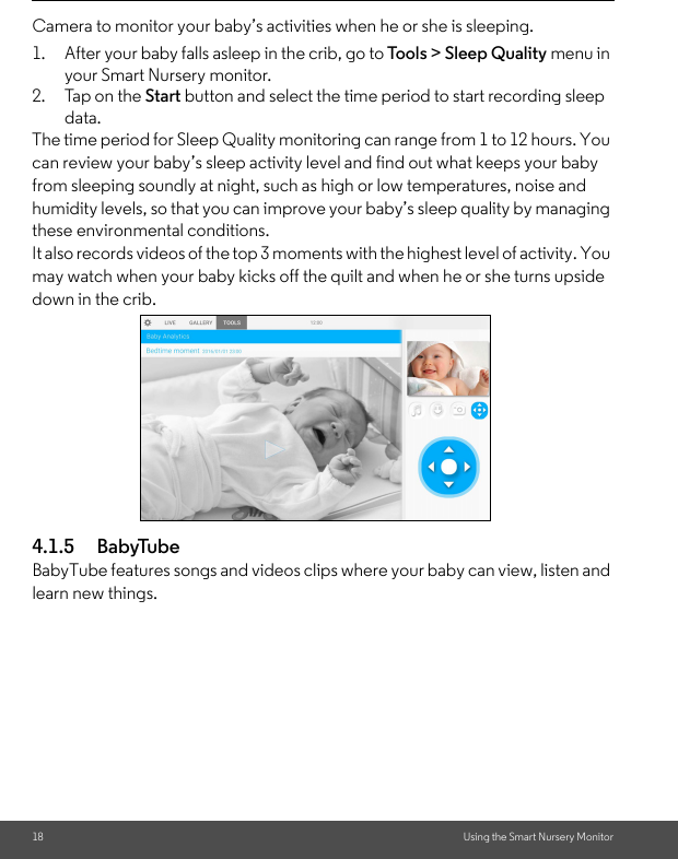 18 Using the Smart Nursery MonitorCamera to monitor your baby’s activities when he or she is sleeping. 1. After your baby falls asleep in the crib, go to Tool s &gt; Sleep Quality menu in your Smart Nursery monitor. 2. Tap on the Start button and select the time period to start recording sleep data. The time period for Sleep Quality monitoring can range from 1 to 12 hours. You can review your baby’s sleep activity level and find out what keeps your baby from sleeping soundly at night, such as high or low temperatures, noise and humidity levels, so that you can improve your baby’s sleep quality by managing these environmental conditions. It also records videos of the top 3 moments with the highest level of activity. You may watch when your baby kicks off the quilt and when he or she turns upside down in the crib. 4.1.5 BabyTubeBabyTube features songs and videos clips where your baby can view, listen and learn new things.