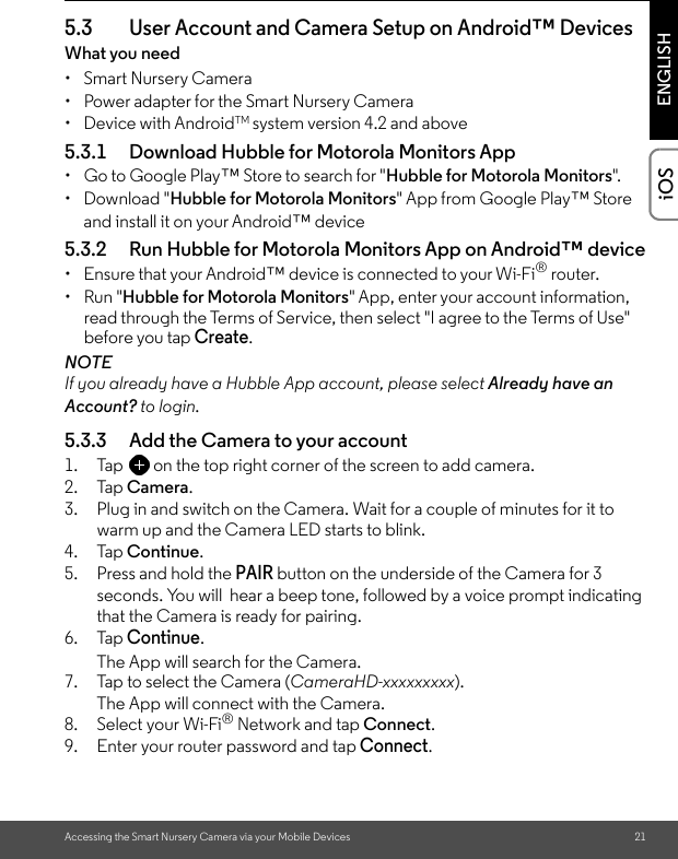 Accessing the Smart Nursery Camera via your Mobile Devices 21ENGLISHiOS5.3 User Account and Camera Setup on Android™ DevicesWhat you need • Smart Nursery Camera•  Power adapter for the Smart Nursery Camera• Device with AndroidTM system version 4.2 and above5.3.1 Download Hubble for Motorola Monitors App•  Go to Google Play™ Store to search for &quot;Hubble for Motorola Monitors&quot;.• Download &quot;Hubble for Motorola Monitors&quot; App from Google Play™ Store and install it on your Android™ device5.3.2 Run Hubble for Motorola Monitors App on Android™ device•  Ensure that your Android™ device is connected to your Wi-Fi® router. • Run &quot;Hubble for Motorola Monitors&quot; App, enter your account information, read through the Terms of Service, then select &quot;I agree to the Terms of Use&quot; before you tap Create.NOTEIf you already have a Hubble App account, please select Already have an Account? to login.5.3.3 Add the Camera to your account1. Tap on the top right corner of the screen to add camera.  2. Tap Camera.3. Plug in and switch on the Camera. Wait for a couple of minutes for it to warm up and the Camera LED starts to blink.4. Tap Continue.5. Press and hold the PAIR button on the underside of the Camera for 3 seconds. You will  hear a beep tone, followed by a voice prompt indicating that the Camera is ready for pairing. 6. Tap Continue. The App will search for the Camera. 7. Tap to select the Camera (CameraHD-xxxxxxxxx).The App will connect with the Camera.8. Select your Wi-Fi® Network and tap Connect.9. Enter your router password and tap Connect. 