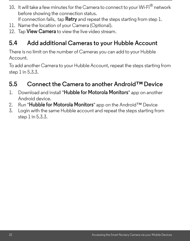 22 Accessing the Smart Nursery Camera via your Mobile Devices10. It will take a few minutes for the Camera to connect to your Wi-Fi® network before showing the connection status. If connection fails,  tap Retry and repeat the steps starting from step 1. 11. Name the location of your Camera (Optional).12. Tap View Camera to view the live video stream.5.4 Add additional Cameras to your Hubble AccountThere is no limit on the number of Cameras you can add to your Hubble Account. To add another Camera to your Hubble Account, repeat the steps starting from step 1 in 5.3.3.5.5 Connect the Camera to another Android™ Device1. Download and install &quot;Hubble for Motorola Monitors&quot; app on another Android device.2. Run &quot;Hubble for Motorola Monitors&quot; app on the Android™ Device3. Login with the same Hubble account and repeat the steps starting from step 1 in 5.3.3. 