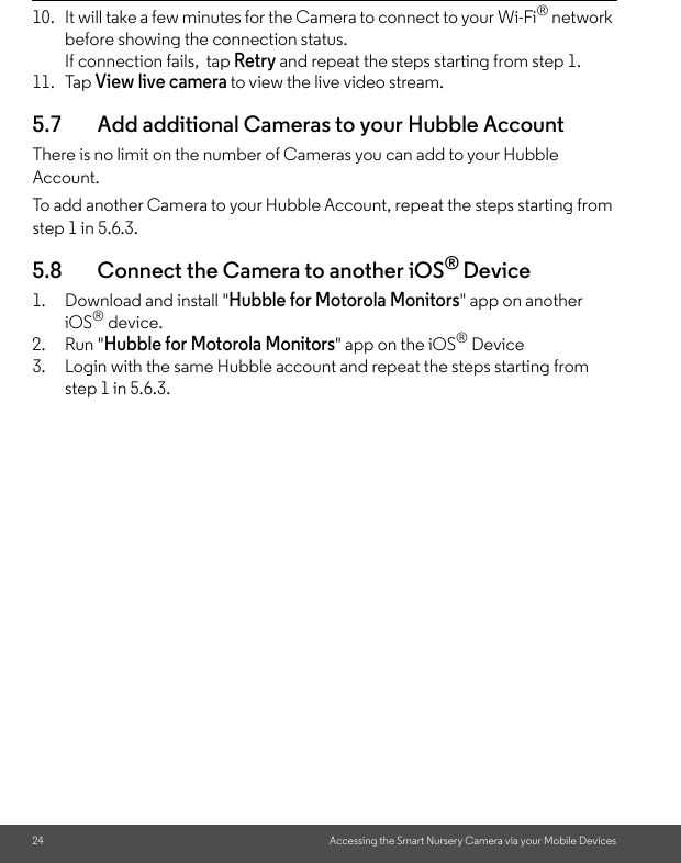 24 Accessing the Smart Nursery Camera via your Mobile Devices10. It will take a few minutes for the Camera to connect to your Wi-Fi® network before showing the connection status. If connection fails,  tap Retry and repeat the steps starting from step 1. 11. Tap View live camera to view the live video stream.5.7 Add additional Cameras to your Hubble AccountThere is no limit on the number of Cameras you can add to your Hubble Account. To add another Camera to your Hubble Account, repeat the steps starting from step 1 in 5.6.3.5.8 Connect the Camera to another iOS® Device1. Download and install &quot;Hubble for Motorola Monitors&quot; app on another iOS® device.2. Run &quot;Hubble for Motorola Monitors&quot; app on the iOS® Device3. Login with the same Hubble account and repeat the steps starting from step 1 in 5.6.3. 