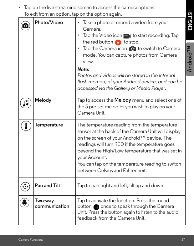 Camera Functions 27ENGLISHAndroid™• Tap on the live streaming screen to access the camera options.To exit from an option, tap on the option again. Photo/Video •  Take a photo or record a video from your Camera.• Tap the Video icon   to start recording. Tap the red button   to stop.•  Tap the Camera icon   to switch to Camera mode. You can capture photos from Camera view.Note: Photos and videos will be stored in the internal flash memory of your Android device, and can be accessed via the Gallery or Media Player. Melody Tap to access the Melody menu and select one of the 5 pre-set melodies you wish to play on your Camera Unit.Te m p e r a t u r e   The temperature reading from the temperature sensor at the back of the Camera Unit will display on the screen of your Android™ device. The readings will turn RED if the temperature goes beyond the High/Low temperature that was set in your Account.You can tap on the temperature reading to switch  between Celsius and Fahrenheit.Pan and Tilt Tap to pan right and left, tilt up and down.Tw o- wa y  communicationTap to activate the function. Press the round button   once to speak through the Camera Unit. Press the button again to listen to the audio feedback from the Camera Unit.