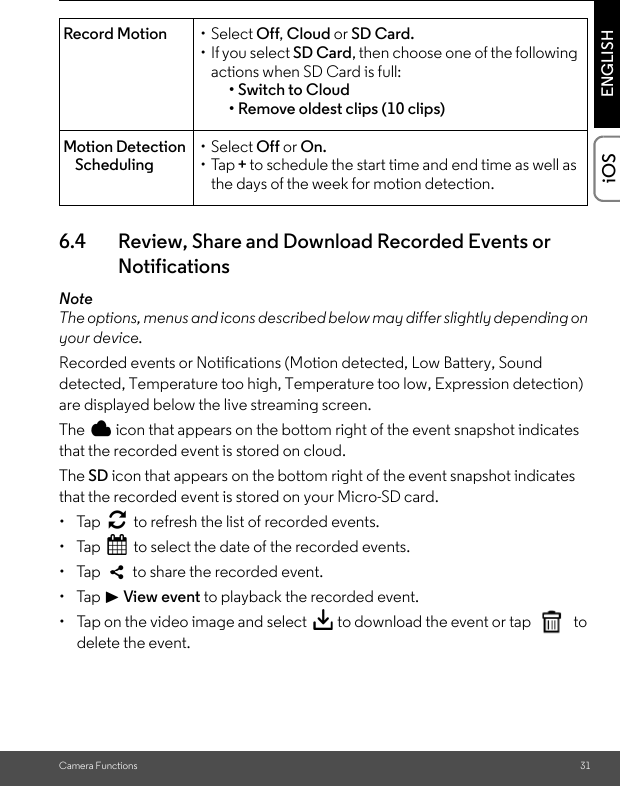 Camera Functions 31ENGLISHiOS6.4 Review, Share and Download Recorded Events or NotificationsNoteThe options, menus and icons described below may differ slightly depending on your device.Recorded events or Notifications (Motion detected, Low Battery, Sound detected, Temperature too high, Temperature too low, Expression detection) are displayed below the live streaming screen.The   icon that appears on the bottom right of the event snapshot indicates that the recorded event is stored on cloud.The SD icon that appears on the bottom right of the event snapshot indicates that the recorded event is stored on your Micro-SD card.• Tap   to refresh the list of recorded events.• Tap   to select the date of the recorded events.•  Tap    to share the recorded event.• Tap &gt; View event to playback the recorded event.•  Tap on the video image and select   to download the event or tap  to delete the event.Record Motion • Select Off, Cloud or SD Card.• If you select SD Card, then choose one of the following actions when SD Card is full:• Switch to Cloud• Remove oldest clips (10 clips)Motion Detection Scheduling• Select Off or On.•Tap + to schedule the start time and end time as well as the days of the week for motion detection.