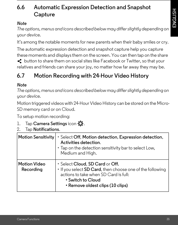 Camera Functions 35ENGLISH6.6 Automatic Expression Detection and Snapshot CaptureNoteThe options, menus and icons described below may differ slightly depending on your device.It’s among the notable moments for new parents when their baby smiles or cry. The automatic expression detection and snapshot capture help you capture these moments and displays them on the screen. You can then tap on the share   button to share them on social sites like Facebook or Twitter, so that your relatives and friends can share your joy, no matter how far away they may be. 6.7 Motion Recording with 24-Hour Video HistoryNoteThe options, menus and icons described below may differ slightly depending on your device.Motion triggered videos with 24-Hour Video History can be stored on the Micro-SD memory card or on Cloud.To setup motion recording:1. Tap Camera Settings icon .2. Tap Notifications.Motion Sensitivity • Select Off, Motion detection, Expression detection, Activities detection.• Tap on the detection sensitivity bar to select Low, Medium and High.Motion Video Recording• Select Cloud, SD Card or Off.• If you select SD Card, then choose one of the following actions to take when SD Card is full:• Switch to Cloud• Remove oldest clips (10 clips)