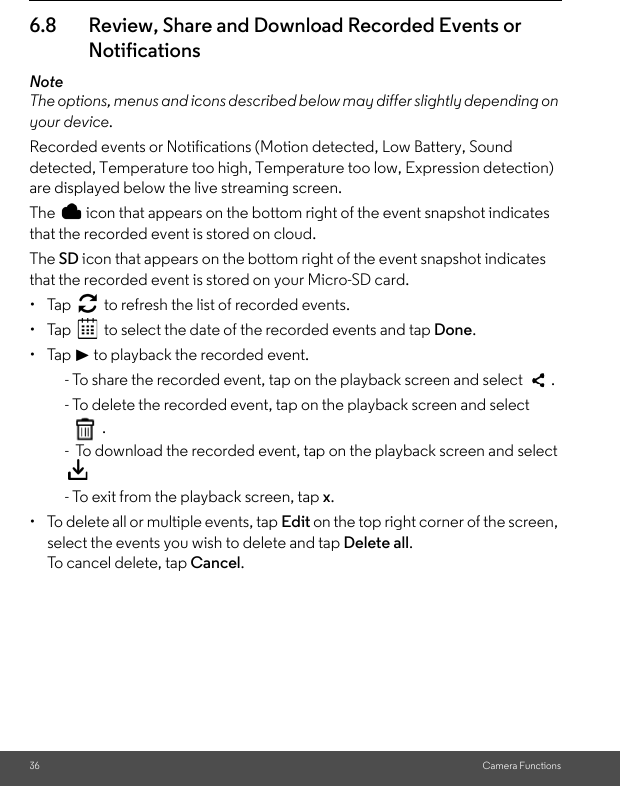 36 Camera Functions6.8 Review, Share and Download Recorded Events or NotificationsNoteThe options, menus and icons described below may differ slightly depending on your device.Recorded events or Notifications (Motion detected, Low Battery, Sound detected, Temperature too high, Temperature too low, Expression detection) are displayed below the live streaming screen.The   icon that appears on the bottom right of the event snapshot indicates that the recorded event is stored on cloud.The SD icon that appears on the bottom right of the event snapshot indicates that the recorded event is stored on your Micro-SD card.• Tap   to refresh the list of recorded events.• Tap   to select the date of the recorded events and tap Done.• Tap &gt; to playback the recorded event.- To share the recorded event, tap on the playback screen and select   .- To delete the recorded event, tap on the playback screen and select .-  To download the recorded event, tap on the playback screen and select  - To exit from the playback screen, tap x.•  To delete all or multiple events, tap Edit on the top right corner of the screen, select the events you wish to delete and tap Delete all.To cancel delete, tap Cancel.