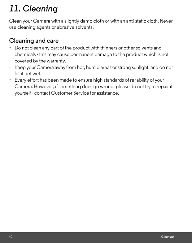40 Cleaning11. Cleaning Clean your Camera with a slightly damp cloth or with an anti-static cloth. Never use cleaning agents or abrasive solvents.Cleaning and care•  Do not clean any part of the product with thinners or other solvents and chemicals - this may cause permanent damage to the product which is not covered by the warranty.•  Keep your Camera away from hot, humid areas or strong sunlight, and do not let it get wet.•  Every effort has been made to ensure high standards of reliability of your Camera. However, if something does go wrong, please do not try to repair it yourself - contact Customer Service for assistance.