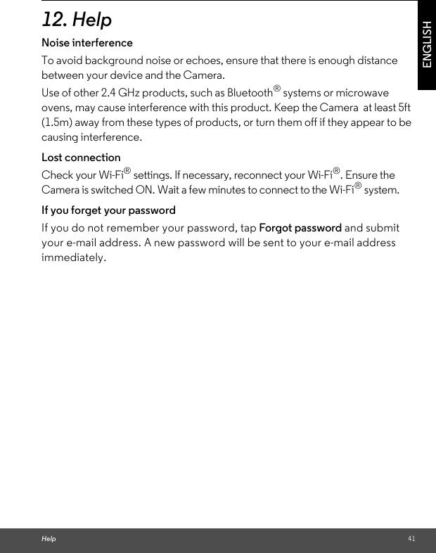 Help 41ENGLISH12. HelpNoise interferenceTo avoid background noise or echoes, ensure that there is enough distance between your device and the Camera.Use of other 2.4 GHz products, such as Bluetooth® systems or microwave ovens, may cause interference with this product. Keep the Camera  at least 5ft (1.5m) away from these types of products, or turn them off if they appear to be causing interference.Lost connectionCheck your Wi-Fi® settings. If necessary, reconnect your Wi-Fi®. Ensure the Camera is switched ON. Wait a few minutes to connect to the Wi-Fi® system.If you forget your passwordIf you do not remember your password, tap Forgot password and submit your e-mail address. A new password will be sent to your e-mail address immediately.
