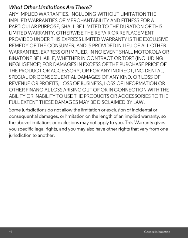 49 General InformationWhat Other Limitations Are There?ANY IMPLIED WARRANTIES, INCLUDING WITHOUT LIMITATION THE IMPLIED WARRANTIES OF MERCHANTABILITY AND FITNESS FOR A PARTICULAR PURPOSE, SHALL BE LIMITED TO THE DURATION OF THIS LIMITED WARRANTY, OTHERWISE THE REPAIR OR REPLACEMENT PROVIDED UNDER THIS EXPRESS LIMITED WARRANTY IS THE EXCLUSIVE REMEDY OF THE CONSUMER, AND IS PROVIDED IN LIEU OF ALL OTHER WARRANTIES, EXPRESS OR IMPLIED. IN NO EVENT SHALL MOTOROLA OR BINATONE BE LIABLE, WHETHER IN CONTRACT OR TORT (INCLUDING NEGLIGENCE) FOR DAMAGES IN EXCESS OF THE PURCHASE PRICE OF THE PRODUCT OR ACCESSORY, OR FOR ANY INDIRECT, INCIDENTAL, SPECIAL OR CONSEQUENTIAL DAMAGES OF ANY KIND, OR LOSS OF REVENUE OR PROFITS, LOSS OF BUSINESS, LOSS OF INFORMATION OR OTHER FINANCIAL LOSS ARISING OUT OF OR IN CONNECTION WITH THE ABILITY OR INABILITY TO USE THE PRODUCTS OR ACCESSORIES TO THE FULL EXTENT THESE DAMAGES MAY BE DISCLAIMED BY LAW.Some jurisdictions do not allow the limitation or exclusion of incidental or consequential damages, or limitation on the length of an implied warranty, so the above limitations or exclusions may not apply to you. This Warranty gives you specific legal rights, and you may also have other rights that vary from one jurisdiction to another.