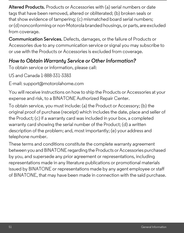 51 General InformationAltered Products. Products or Accessories with (a) serial numbers or date tags that have been removed, altered or obliterated; (b) broken seals or that show evidence of tampering; (c) mismatched board serial numbers; or (d) nonconforming or non-Motorola branded housings, or parts, are excluded from coverage. Communication Services. Defects, damages, or the failure of Products or Accessories due to any communication service or signal you may subscribe to or use with the Products or Accessories is excluded from coverage.How to Obtain Warranty Service or Other Information?To obtain service or information, please call:You will receive instructions on how to ship the Products or Accessories at your expense and risk, to a BINATONE Authorized Repair Center.To obtain service, you must include: (a) the Product or Accessory; (b) the original proof of purchase (receipt) which includes the date, place and seller of the Product; (c) if a warranty card was included in your box, a completed warranty card showing the serial number of the Product; (d) a written description of the problem; and, most importantly; (e) your address and telephone number.These terms and conditions constitute the complete warranty agreement between you and BINATONE regarding the Products or Accessories purchased by you, and supersede any prior agreement or representations, including representations made in any literature publications or promotional materials issued by BINATONE or representations made by any agent employee or staff of BINATONE, that may have been made in connection with the said purchase.US and Canada 1-888-331-3383E-mail: support@motorolahome.com