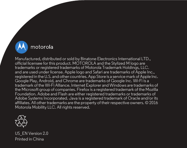 Manufactured, distributed or sold by Binatone Electronics International LTD., official licensee for this product. MOTOROLA and the Stylized M logo are trademarks or registered trademarks of Motorola Trademark Holdings, LLC. and are used under license. Apple logo and Safari are trademarks of Apple Inc., registered in the U.S. and other countries. App Store is a service mark of Apple Inc. Google Play, Android, and Chrome are trademarks of Google Inc. Wi-Fi is a trademark of the Wi-Fi Alliance. Internet Explorer and Windows are trademarks of the Microsoft group of companies. Firefox is a registered trademark of the Mozilla Foundation. Adobe and Flash are either registered trademarks or trademarks of Adobe Systems Incorporated. Java is a registered trademark of Oracle and/or its affiliates. All other trademarks are the property of their respective owners. © 2016 Motorola Mobility LLC. All rights reserved.US_EN Version 2.0Printed in China