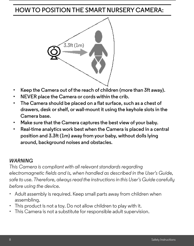 8Safety InstructionsWARNINGThis Camera is compliant with all relevant standards regarding electromagnetic fields and is, when handled as described in the User&apos;s Guide, safe to use. Therefore, always read the instructions in this User&apos;s Guide carefully before using the device.•  Adult assembly is required. Keep small parts away from children when assembling.•  This product is not a toy. Do not allow children to play with it.•  This Camera is not a substitute for responsible adult supervision.HOW TO POSITION THE SMART NURSERY CAMERA:• Keep the Camera out of the reach of children (more than 3ft away).• NEVER place the Camera or cords within the crib.• The Camera should be placed on a flat surface, such as a chest of drawers, desk or shelf, or wall-mount it using the keyhole slots in the Camera base.• Make sure that the Camera captures the best view of your baby.• Real-time analytics work best when the Camera is placed in a central position and 3.3ft (1m) away from your baby, without dolls lying around, background noises and obstacles.3.3ft (1m)