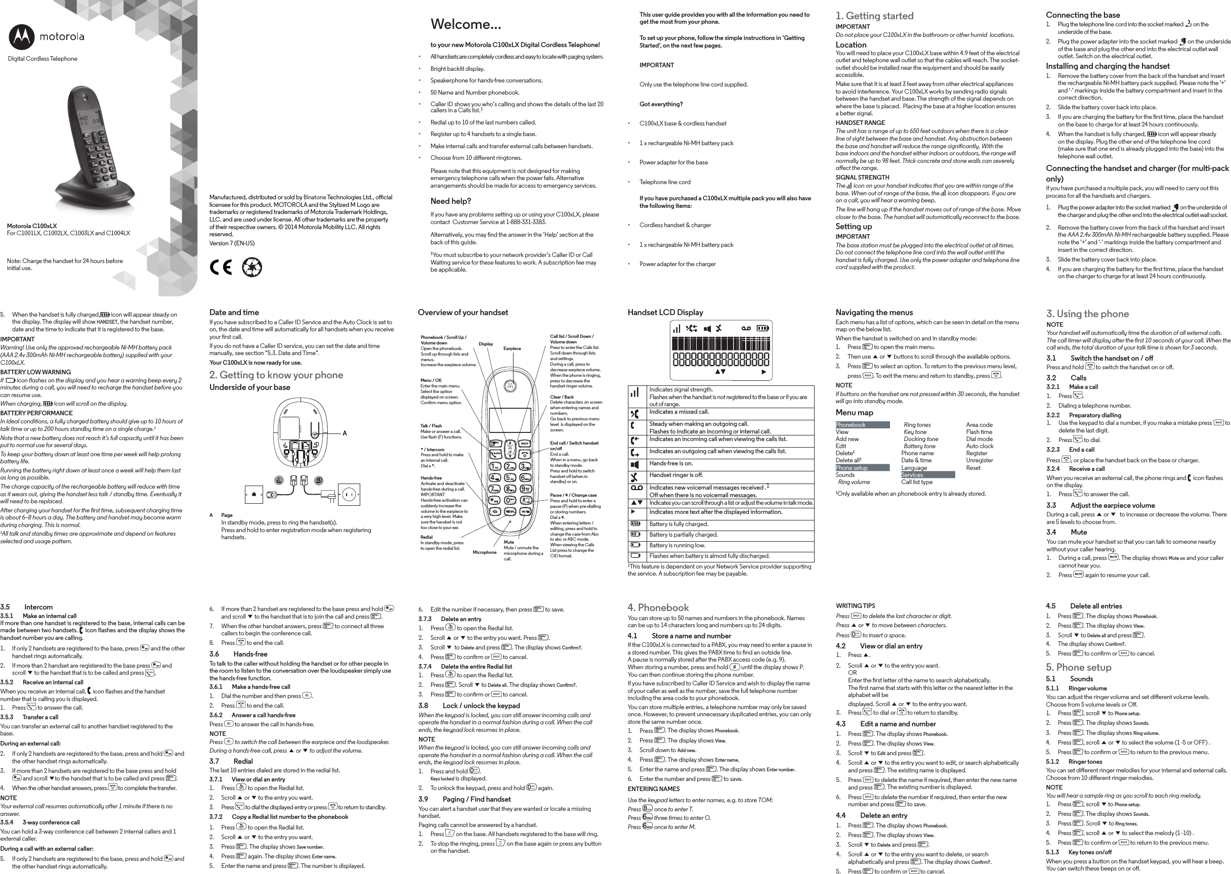 Connecting the base1.  Plug the telephone line cord into the socket marked   on the underside of the base.2.  Plug the power adapter into the socket marked   on the underside of the base and plug the other end into the electrical outlet wall outlet. Switch on the electrical outlet.Installing and charging the handset1.  Remove the battery cover from the back of the handset and insert the rechargeable Ni-MH battery pack supplied. Please note the ’+’ and ’-’ markings inside the battery compartment and insert in the correct direction.2.  Slide the battery cover back into place.3.  If you are charging the battery for the rst time, place the handset on the base to charge for at least 24 hours continuously.4.  When the handset is fully charged, f icon will appear steady on the display. Plug the other end of the telephone line cord (make sure that one end is already plugged into the base) into the telephone wall outlet.Connecting the handset and charger (for multi-pack only)If you have purchased a multiple pack, you will need to carry out this process for all the handsets and chargers.1.  Plug the power adapter into the socket marked   on the underside of the charger and plug the other end into the electrical outlet wall socket.2.  Remove the battery cover from the back of the handset and insert the AAA 2.4v 300mAh Ni-MH rechargeable battery supplied. Please note the ’+’ and ’-’ markings inside the battery compartment and insert in the correct direction.3.  Slide the battery cover back into place.4.  If you are charging the battery for the rst time, place the handset on the charger to charge for at least 24 hours continuously.4.5    Delete all entries1.  Press m. The display shows Phonebook.2.  Press m. The display shows View.3.  Scroll d to Delete all and press m.4.  The display shows Conrm?.5.  Press m to conrm or b to cancel.5. Phone setup5.1  Sounds5.1.1    Ringer volumeYou can adjust the ringer volume and set dierent volume levels. Choose from 5 volume levels or O.1.  Press m, scroll d to Phone setup.2.  Press m. The display shows Sounds.3.  Press m. The display shows Ring volume.4.  Press m, scroll u or d to select the volume (1 -5 or OFF) .5.  Press m to conrm or b to return to the previous menu.5.1.2    Ringer tonesYou can set dierent ringer melodies for your internal and external calls. Choose from 10 dierent ringer melodies.NOTEYou will hear a sample ring as you scroll to each ring melody.1.  Press m, scroll d to Phone setup.2.  Press m. The display shows Sounds.3.  Press m. Scroll d to Ring tones.4.  Press m, scroll u or d to select the melody (1 -10) .5.  Press m to conrm or b to return to the previous menu.5.1.3    Key tones on/o When you press a button on the handset keypad, you will hear a beep. You can switch these beeps on or o.WRITING TIPSPress b to delete the last character or digit.Press u or d to move between characters.Press 0 to insert a space.4.2    View or dial an entry1.  Press u.2.  Scroll u or d to the entry you want. OR Enter the rst letter of the name to search alphabetically. The rst name that starts with this letter or the nearest letter in the alphabet will bedisplayed. Scroll u or d to the entry you want.3.  Press t to dial or e to return to standby.4.3    Edit a name and number1.  Press m. The display shows Phonebook.2.  Press m. The display shows View.3.  Scroll d to Edit and press m.4.  Scroll u or d to the entry you want to edit, or search alphabetically and press m. The existing name is displayed.5.  Press b to delete the name if required, then enter the new name and press m. The existing number is displayed.6.  Press b to delete the number if required, then enter the new number and press m to save.4.4    Delete an entry1.  Press m. The display shows Phonebook.2.  Press m. The display shows View.3.  Scroll d to Delete and press m.4.  Scroll u or d to the entry you want to delete, or search alphabetically and press m. The display shows Conrm?.5.  Press m to conrm or b to cancel.4. PhonebookYou can store up to 50 names and numbers in the phonebook. Names can be up to 14 characters long and numbers up to 24 digits. 4.1    Store a name and numberIf the C100xLX is connected to a PABX, you may need to enter a pause in a stored number. This gives the PABX time to nd an outside line. A pause is normally stored after the PABX access code (e.g. 9). When storing a number, press and hold # until the display shows P. You can then continue storing the phone number.If you have subscribed to Caller ID Service and wish to display the name of your caller as well as the number, save the full telephone number including the area code to your phonebook.You can store multiple entries, a telephone number may only be saved once. However, to prevent unnecessary duplicated entries, you can only store the same number once.1.  Press m. The display shows Phonebook.2.  Press m. The display shows View.3.  Scroll down to Add new.4.  Press m. The display shows Enter name.5.  Enter the name and press m. The display shows Enter number.6.  Enter the number and press m to save. ENTERING NAMESUse the keypad letters to enter names, e.g. to store TOM: Press 8 once to enter T.Press 6 three times to enter O.Press 6 once to enter M.6.  Edit the number if necessary, then press m to save.3.7.3    Delete an entry1.  Press r to open the Redial list.2.  Scroll u or d to the entry you want. Press m.3.  Scroll d to Delete and press m. The display shows Conrm?.4.  Press m to conrm or b to cancel.3.7.4    Delete the entire Redial list1.  Press r to open the Redial list.2.  Press m. Scroll d to Delete all. The display shows Conrm?.3.  Press m to conrm or b to cancel.3.8    Lock / unlock the keypadWhen the keypad is locked, you can still answer incoming calls and operate the handset in a normal fashion during a call. When the call ends, the keypad lock resumes in place.NOTEWhen the keypad is locked, you can still answer incoming calls and operate the handset in a normal fashion during a call. When the call ends, the keypad lock resumes in place.1.  Press and hold 0. Keys locked is displayed.2.  To unlock the keypad, press and hold 0 again.3.9    Paging / Find handsetYou can alert a handset user that they are wanted or locate a missing handset.Paging calls cannot be answered by a handset.1.  Press p on the base. All handsets registered to the base will ring.2.  To stop the ringing, press p on the base again or press any button on the handset.6.  If more than 2 handset are registered to the base press and hold * and scroll d to the handset that is to join the call and press m.7.  When the other handset answers, press m to connect all three callers to begin the conference call. 8.  Press e to end the call.3.6  Hands-freeTo talk to the caller without holding the handset or for other people in the room to listen to the conversation over the loudspeaker simply use the hands-free function.3.6.1    Make a hands-free call1.  Dial the number and then press h.2.  Press e to end the call.3.6.2    Answer a call hands-freePress h to answer the call in hands-free.NOTEPress h to switch the call between the earpiece and the loudspeaker.During a hands-free call, press u or d to adjust the volume.3.7  RedialThe last 10 entries dialed are stored in the redial list.3.7.1    View or dial an entry1.  Press r to open the Redial list.2.  Scroll u or d to the entry you want.3.  Press t to dial the displayed entry or press e to return to standby.3.7.2    Copy a Redial list number to the phonebook1.  Press r to open the Redial list.2.  Scroll u or d to the entry you want.3.  Press m. The display shows Save number.4.  Press m again. The display shows Enter name.5.  Enter the name and press m. The number is displayed.3.5  Intercom3.5.1    Make an internal callIf more than one handset is registered to the base, internal calls can be made between two handsets.  icon flashes and the display shows the handset number you are calling.1.  If only 2 handsets are registered to the base, press * and the other handset rings automatically.2.  If more than 2 handset are registered to the base press * and scroll d to the handset that is to be called and press t.3.5.2    Receive an internal callWhen you receive an internal call,   icon flashes and the handset number that is calling you is displayed.1.  Press t to answer the call.3.5.3    Transfer a callYou can transfer an external call to another handset registered to the base.During an external call:2.  If only 2 handsets are registered to the base, press and hold * and the other handset rings automatically.3.  If more than 2 handsets are registered to the base press and hold * and scroll dto the handset that is to be called and press m.4.  When the other handset answers, press e to complete the transfer.NOTEYour external call resumes automatically after 1 minute if there is no answer.3.5.4    3-way conference callYou can hold a 3-way conference call between 2 internal callers and 1 external caller.During a call with an external caller:5.  If only 2 handsets are registered to the base, press and hold * and the other handset rings automatically.Date and timeIf you have subscribed to a Caller ID Service and the Auto Clock is set to on, the date and time will automatically for all handsets when you receive your rst call.If you do not have a Caller ID service, you can set the date and time manually, see section “5.3. Date and Time”.Your C100xLX is now ready for use.2. Getting to know your phoneUnderside of your baseA  Page In standby mode, press to ring the handset(s). Press and hold to enter registration mode when registering handsets.Handset LCD DisplayIndicates signal strength. Flashes when the handset is not registered to the base or if you are out of range.Indicates a missed call.Steady when making an outgoing call. Flashes to indicate an incoming or internal call.Indicates an incoming call when viewing the calls list.Indicates an outgoing call when viewing the calls list.Hands-free is on.Handset ringer is o.Indicates new voicemail messages received .1 O when there is no voicemail messages.pq Indicates you can scroll through a list or adjust the volume in talk mode.uIndicates more text after the displayed information.fBattery is fully charged.HBattery is partially charged.lBattery is running low.EFlashes when battery is almost fully discharged.1This feature is dependent on your Network Service provider supporting the service. A subscription fee may be payable.Overview of your handset Navigating the menusEach menu has a list of options, which can be seen in detail on the menu map on the below list.When the handset is switched on and in standby mode:1.  Press m to open the main menu.2.  Then use u or d buttons to scroll through the available options.3.  Press m to select an option. To return to the previous menu level,press b. To exit the menu and return to standby, press e.NOTEIf buttons on the handset are not pressed within 30 seconds, the handset will go into standby mode.Menu mapPhonebook   Ring tones Area codeView   Key tone Flash timeAdd new   Docking tone Dial modeEdit   Battery tone Auto clockDelete1Phone name RegisterDelete all1Date &amp; time UnregisterPhone setup Language ResetSounds Services  Ring volume Call list type1Only available when an phonebook entry is already stored.3. Using the phoneNOTEYour handset will automatically time the duration of all external calls. The call timer will display after the rst 10 seconds of your call. When the call ends, the total duration of your talk time is shown for 3 seconds.3.1    Switch the handset on / oPress and hold e to switch the handset on or o.3.2  Calls3.2.1    Make a call1.  Press t.2.  Dialing a telephone number.3.2.2    Preparatory dialling1.  Use the keypad to dial a number, if you make a mistake press b to delete the last digit.2.  Press t to dial.3.2.3    End a callPress e, or place the handset back on the base or charger.3.2.4    Receive a callWhen you receive an external call, the phone rings and   icon flashes on the display.1.  Press t to answer the call.3.3    Adjust the earpiece volumeDuring a call, press u or d  to increase or decrease the volume. There are 5 levels to choose from.3.4  MuteYou can mute your handset so that you can talk to someone nearby without your caller hearing.1.  During a call, press M. The display shows Mute on and your caller cannot hear you.2.  Press M again to resume your call.1. Getting startedIMPORTANTDo not place your C100xLX in the bathroom or other humid  locations.LocationYou will need to place your C100xLX base within 4.9 feet of the electrical outlet and telephone wall outlet so that the cables will reach. The socket-outlet should be installed near the equipment and should be easily accessible.Make sure that it is at least 3 feet away from other electrical appliances to avoid interference. Your C100xLX works by sending radio signals between the handset and base. The strength of the signal depends on where the base is placed.  Placing the base at a higher location ensures a better signal.HANDSET RANGEThe unit has a range of up to 650 feet outdoors when there is a clear line of sight between the base and handset. Any obstruction between the base and handset will reduce the range signicantly. With the base indoors and the handset either indoors or outdoors, the range will normally be up to 98 feet. Thick concrete and stone walls can severely aect the range.SIGNAL STRENGTHThe   icon on your handset indicates that you are within range of the base. When out of range of the base, the   icon disappears. If you are on a call, you will hear a warning beep.The line will hang up if the handset moves out of range of the base. Move closer to the base. The handset will automatically reconnect to the base.Setting upIMPORTANTThe base station must be plugged into the electrical outlet at all times. Do not connect the telephone line cord into the wall outlet until the handset is fully charged. Use only the power adapter and telephone line cord supplied with the product.This user guide provides you with all the information you need to get the most from your phone.To set up your phone, follow the simple instructions in ‘Getting Started’, on the next few pages.IMPORTANTOnly use the telephone line cord supplied.Got everything?• C100xLX base &amp; cordless handset• 1 x rechargeable Ni-MH battery pack• Power adapter for the base• Telephone line cordIf you have purchased a C100xLX multiple pack you will also have the following items:• Cordless handset &amp; charger• 1 x rechargeable Ni-MH battery pack• Power adapter for the chargerWelcome...to your new Motorola C100xLX Digital Cordless Telephone!• All handsets are completely cordless and easy to locate with paging system.• Bright backlit display.• Speakerphone for hands-free conversations. • 50 Name and Number phonebook. • Caller ID shows you who’s calling and shows the details of the last 20 callers in a Calls list.1• Redial up to 10 of the last numbers called.• Register up to 4 handsets to a single base.• Make internal calls and transfer external calls between handsets.• Choose from 10 dierent ringtones.Please note that this equipment is not designed for making emergency telephone calls when the power fails. Alternative arrangements should be made for access to emergency services.Need help?If you have any problems setting up or using your C100xLX, please contact  Customer Service at 1-888-331-3383.Alternatively, you may nd the answer in the ‘Help’ section at the back of this guide.1You must subscribe to your network provider’s Caller ID or Call Waiting service for these features to work. A subscription fee may be applicable.Manufactured, distributed or sold by Binatone Technologies Ltd., oicial licensee for this product. MOTOROLA and the Stylized M Logo are trademarks or registered trademarks of Motorola Trademark Holdings, LLC. and are used under license. All other trademarks are the property of their respective owners. © 2014 Motorola Mobility LLC. All rights reserved.Version 7 (EN-US)5.  When the handset is fully charged,f icon will appear steady on the display. The display will show HANDSET, the handset number, date and the time to indicate that it is registered to the base.IMPORTANTWarning! Use only the approved rechargeable Ni-MH battery pack (AAA 2.4v 300mAh Ni-MH rechargeable battery) supplied with your C100xLX.BATTERY LOW WARNINGIf  E icon flashes on the display and you hear a warning beep every 2 minutes during a call, you will need to recharge the handset before you can resume use.When charging, f icon will scroll on the display.BATTERY PERFORMANCEIn ideal conditions, a fully charged battery should give up to 10 hours of talk time or up to 200 hours standby time on a single charge.1Note that a new battery does not reach it’s full capacity until it has been put to normal use for several days.To keep your battery down at least one time per week will help prolong battery life.Running the battery right down at least once a week will help them last as long as possible.The charge capacity of the rechargeable battery will reduce with time as it wears out, giving the handset less talk / standby time. Eventually it will need to be replaced.After charging your handset for the rst time, subsequent charging time is about 6–8 hours a day. The battery and handset may become warm during charging. This is normal.1All talk and standby times are approximate and depend on features selected and usage pattern.EarpieceDisplayPhonebook / Scroll Up / Volume downOpen the phonebook.Scroll up through lists and menus.Increase the earpiece volume.Menu / OKEnter the main menu.Select the option displayed on screen.Conrm menu option.Talk / FlashMake or answer a call.Use flash (F) functions.* / IntercomPress and hold to make an internal call.Dial a *.Hands-freeActivate and deactivate hands-free during a call.IMPORTANTHands-free activation can suddenly increase the volume in the earpiece to a very high level. Make sure the handset is not too close to your ear.RedialIn standby mode, press to open the redial list.Clear / BackDelete characters on screen when entering names and numbers. Go back to previous menu level  is displayed on the screen.Call list / Scroll Down / Volume downPress to enter the Calls list.Scroll down through lists and settings.During a call, press to decrease earpiece volume.When the phone is ringing, press to decrease the handset ringer volume.End call / Switch handset on/oEnd a call.When in a menu, go back to standby mode.Press and hold to switch handset o (when in standby) or on.Pause / # / Change casePress and hold to enter a pause (P) when pre-dialling or storing numbers.Dial a #.When entering letters / editing, press and hold to change the case from Abc to abc or ABC mode.When viewing the Calls List press to change the CID format.MicrophoneMute Mute / unmute the microphone during a call.Note: Charge the handset for 24 hours before initial use.Motorola C100xLX For C1001LX, C1002LX, C1003LX and C1004LXDigital Cordless TelephoneA