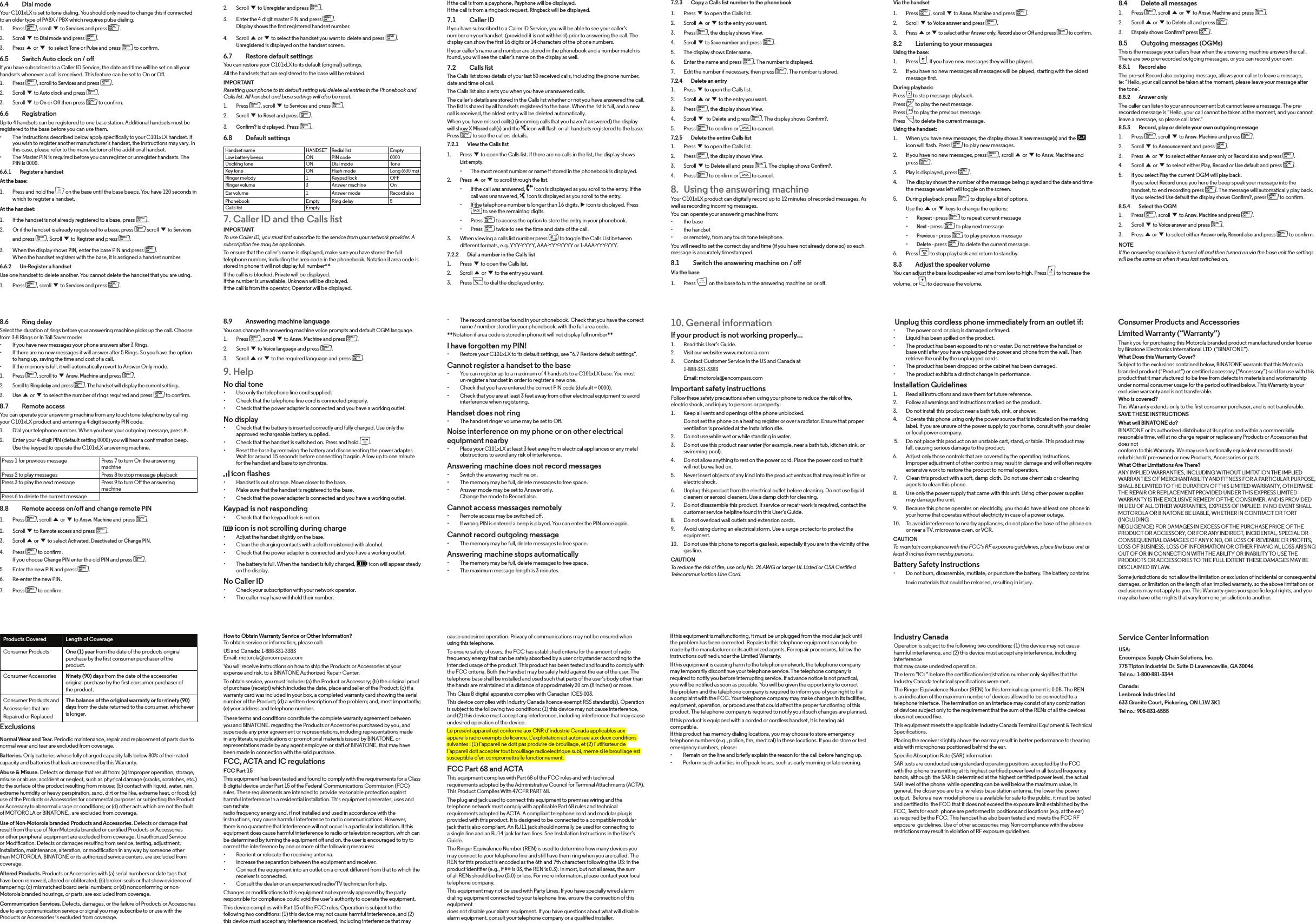 Service Center InformationUSA:Encompass Supply Chain Solutions, Inc. 775 Tipton Industrial Dr. Suite D Lawrenceville, GA 30046 Tel no.: 1-800-881-3344Canada:Lenbrook Industries Ltd 633 Granite Court, Pickering, ON L1W 3K1 Tel no.: 905-831-6555 Industry CanadaOperation is subject to the following two conditions: (1) this device may not cause harmful interference, and (2) this device must accept any interference, including interferencethat may cause undesired operation.The term “IC: “ before the certication/registration number only signies that the Industry Canada technical specications were met.The Ringer Equivalence Number (REN) for this terminal equipment is 0.0B. The REN is an indication of the maximum number of devices allowed to be connected to a telephone interface. The termination on an interface may consist of any combination of devices subject only to the requirement that the sum of the RENs of all the devices does not exceed ve.This equipment meets the applicable Industry Canada Terminal Equipment &amp; Technical Specications.Placing the receiver slightly above the ear may result in better performance for hearing aids with microphones positioned behind the ear.Specic Absorption Rate (SAR) information  SAR tests are conducted using standard operating positions accepted by the FCC with the  phone transmitting at its highest certied power level in all tested frequency bands, although  the SAR is determined at the highest certied power level, the actual SAR level of the phone  while operating can be well below the maximum value, in general, the closer you are to a  wireless base station antenna, the lower the power output.  Before a new model phone is a available for sale to the public, it must be tested and certied to  the FCC that it does not exceed the exposure limit established by the FCC, Tests for each  phone are performed in positions and locations (e.g. at the ear) as required by the FCC. This handset has also been tested and meets the FCC RF exposure  guidelines. Use of other accessories may Non-compliance with the above restrictions may result in violation of RF exposure guidelines.If this equipment is malfunctioning, it must be unplugged from the modular jack until the problem has been corrected. Repairs to this telephone equipment can only be made by the manufacturer or its authorized agents. For repair procedures, follow the instructions outlined under the Limited Warranty.If this equipment is causing harm to the telephone network, the telephone company may temporarily discontinue your telephone service. The telephone company is required to notify you before interrupting service. If advance notice is not practical, you will be notied as soon as possible. You will be given the opportunity to correct the problem and the telephone company is required to inform you of your right to le a complaint with the FCC. Your telephone company may make changes in its facilities, equipment, operation, or procedures that could aect the proper functioning of this product. The telephone company is required to notify you if such changes are planned.If this product is equipped with a corded or cordless handset, it is hearing aid compatible.If this product has memory dialing locations, you may choose to store emergency telephone numbers (e.g., police, re, medical) in these locations. If you do store or test emergency numbers, please:• Remain on the line and briefly explain the reason for the call before hanging up.• Perform such activities in o-peak hours, such as early morning or late evening.cause undesired operation. Privacy of communications may not be ensured when using this telephone.To ensure safety of users, the FCC has established criteria for the amount of radio frequency energy that can be safely absorbed by a user or bystander according to the intended usage of the product. This product has been tested and found to comply with the FCC criteria. Both the Handset may be safely held against the ear of the user. The telephone base shall be installed and used such that parts of the user’s body other than the hands are maintained at a distance of approximately 20 cm (8 inches) or more.This Class B digital apparatus complies with Canadian ICES-003.This device complies with Industry Canada licence-exempt RSS standard(s). Operation is subject to the following two conditions: (1) this device may not cause interference, and (2) this device must accept any interference, including interference that may cause undesired operation of the device.Le present appareil est conforme aux CNR d’Industrie Canada applicables aux appareils radio exempts de licence. L’exploitation est autorisee aux deux conditions suivantes : (1) l’appareil ne doit pas produire de brouillage, et (2) l’utilisateur de l’appareil doit accepter tout brouillage radioelectrique subi, meme si le brouillage est susceptible d’en compromettre le fonctionnement.FCC Part 68 and ACTAThis equipment complies with Part 68 of the FCC rules and with technical requirements adopted by the Administrative Council for Terminal Attachments (ACTA). This Product Complies With 47CFR PART 68.The plug and jack used to connect this equipment to premises wiring and the telephone network must comply with applicable Part 68 rules and technical requirements adopted by ACTA. A compliant telephone cord and modular plug is provided with this product. It is designed to be connected to a compatible modular jack that is also compliant. An RJ11 jack should normally be used for connecting to a single line and an RJ14 jack for two lines. See Installation Instructions in the User’s Guide.The Ringer Equivalence Number (REN) is used to determine how many devices you may connect to your telephone line and still have them ring when you are called. The REN for this product is encoded as the 6th and 7th characters following the US: in the product identier (e.g., if ## is 03, the REN is 0.3). In most, but not all areas, the sum of all RENs should be ve (5.0) or less. For more information, please contact your local telephone company.This equipment may not be used with Party Lines. If you have specially wired alarm dialing equipment connected to your telephone line, ensure the connection of this equipmentdoes not disable your alarm equipment. If you have questions about what will disable alarm equipment, consult your telephone company or a qualied installer.How to Obtain Warranty Service or Other Information?To obtain service or information, please call:US and Canada: 1-888-331-3383Email: motorola@encompass.comYou will receive instructions on how to ship the Products or Accessories at your expense and risk, to a BINATONE Authorized Repair Center.To obtain service, you must include: (a) the Product or Accessory; (b) the original proof of purchase (receipt) which includes the date, place and seller of the Product; (c) if a warranty card was included in your box, a completed warranty card showing the serial number of the Product; (d) a written description of the problem; and, most importantly; (e) your address and telephone number.These terms and conditions constitute the complete warranty agreement between you and BINATONE. regarding the Products or Accessories purchased by you, and supersede any prior agreement or representations, including representations made in any literature publications or promotional materials issued by BINATONE. or representations made by any agent employee or sta of BINATONE, that may have been made in connection with the said purchase.FCC, ACTA and IC regulations FCC Part 15This equipment has been tested and found to comply with the requirements for a Class B digital device under Part 15 of the Federal Communications Commission (FCC) rules. These requirements are intended to provide reasonable protection against harmful interference in a residential installation. This equipment generates, uses and can radiateradio frequency energy and, if not installed and used in accordance with the instructions, may cause harmful interference to radio communications. However, there is no guarantee that interference will not occur in a particular installation. If this equipment does cause harmful interference to radio or television reception, which can be determined by turning the equipment o and on, the user is encouraged to try to correct the interference by one or more of the following measures:• Reorient or relocate the receiving antenna.• Increase the separation between the equipment and receiver.• Connect the equipment into an outlet on a circuit dierent from that to which the receiver is connected.• Consult the dealer or an experienced radio/TV technician for help.Changes or modications to this equipment not expressly approved by the party responsible for compliance could void the user’s authority to operate the equipment.This device complies with Part 15 of the FCC rules. Operation is subject to the following two conditions: (1) this device may not cause harmful interference, and (2) this device must accept any interference received, including interference that may Products Covered Length of CoverageConsumer Products One (1) year from the date of the products original purchase by the rst consumer purchaser of the product.Consumer Accessories Ninety (90) days from the date of the accessories original purchase by the rst consumer purchaser of the product.Consumer Products andAccessories that areRepaired or ReplacedThe balance of the original warranty or for ninety (90) days from the date returned to the consumer, whichever is longer.ExclusionsNormal Wear and Tear. Periodic maintenance, repair and replacement of parts due to normal wear and tear are excluded from coverage.Batteries. Only batteries whose fully charged capacity falls below 80% of their rated capacity and batteries that leak are covered by this Warranty.Abuse &amp; Misuse. Defects or damage that result from: (a) improper operation, storage, misuse or abuse, accident or neglect, such as physical damage (cracks, scratches, etc.)to the surface of the product resulting from misuse; (b) contact with liquid, water, rain, extreme humidity or heavy perspiration, sand, dirt or the like, extreme heat, or food; (c)use of the Products or Accessories for commercial purposes or subjecting the Product or Accessory to abnormal usage or conditions; or (d) other acts which are not the fault of MOTOROLA or BINATONE., are excluded from coverage.Use of Non-Motorola branded Products and Accessories. Defects or damage that result from the use of Non-Motorola branded or certied Products or Accessories or other peripheral equipment are excluded from coverage. Unauthorized Service or Modication. Defects or damages resulting from service, testing, adjustment, installation, maintenance, alteration, or modication in any way by someone other than MOTOROLA, BINATONE or its authorized service centers, are excluded from coverage. Altered Products. Products or Accessories with (a) serial numbers or date tags that have been removed, altered or obliterated; (b) broken seals or that show evidence oftampering; (c) mismatched board serial numbers; or (d) nonconforming or non-Motorola branded housings, or parts, are excluded from coverage.Communication Services. Defects, damages, or the failure of Products or Accessories due to any communication service or signal you may subscribe to or use with the Products or Accessories is excluded from coverage.Consumer Products and AccessoriesLimited Warranty (“Warranty”)Thank you for purchasing this Motorola branded product manufactured under license by Binatone Electronics International LTD  (“BINATONE”).What Does this Warranty Cover?Subject to the exclusions contained below, BINATONE warrants that this Motorola branded product (“Product”) or certied accessory (“Accessory”) sold for use with this product that it manufactured  to be free from defects in materials and workmanship under normal consumer usage for the period outlined below. This Warranty is your exclusive warranty and is not transferable.Who is covered?This Warranty extends only to the rst consumer purchaser, and is not transferable.SAVE THESE INSTRUCTIONSWhat will BINATONE do?BINATONE or its authorized distributor at its option and within a commercially reasonable time, will at no charge repair or replace any Products or Accessories that does notconform to this Warranty. We may use functionally equivalent reconditioned/ refurbished/ pre-owned or new Products, Accessories or parts.What Other Limitations Are There?ANY IMPLIED WARRANTIES, INCLUDING WITHOUT LIMITATION THE IMPLIED WARRANTIES OF MERCHANTABILITY AND FITNESS FOR A PARTICULAR PURPOSE, SHALL BE LIMITED TO THE DURATION OF THIS LIMITED WARRANTY, OTHERWISE THE REPAIR OR REPLACEMENT PROVIDED UNDER THIS EXPRESS LIMITED WARRANTY IS THE EXCLUSIVE REMEDY OF THE CONSUMER, AND IS PROVIDED IN LIEU OF ALL OTHER WARRANTIES, EXPRESS OF IMPLIED. IN NO EVENT SHALL MOTOROLA OR BINATONE BE LIABLE, WHETHER IN CONTRACT OR TORT (INCLUDINGNEGLIGENCE) FOR DAMAGES IN EXCESS OF THE PURCHASE PRICE OF THE PRODUCT OR ACCESSORY, OR FOR ANY INDIRECT, INCIDENTAL, SPECIAL ORCONSEQUENTIAL DAMAGES OF ANY KIND, OR LOSS OF REVENUE OR PROFITS, LOSS OF BUSINESS, LOSS OF INFORMATION OR OTHER FINANCIAL LOSS ARISING OUT OF OR IN CONNECTION WITH THE ABILITY OR INABILITY TO USE THE PRODUCTS OR ACCESSORIES TO THE FULL EXTENT THESE DAMAGES MAY BE DISCLAIMED BY LAW.Some jurisdictions do not allow the limitation or exclusion of incidental or consequential damages, or limitation on the length of an implied warranty, so the above limitations or exclusions may not apply to you. This Warranty gives you specic legal rights, and you may also have other rights that vary from one jurisdiction to another. Unplug this cordless phone immediately from an outlet if:• The power cord or plug is damaged or frayed.• Liquid has been spilled on the product.• The product has been exposed to rain or water. Do not retrieve the handset or base until after you have unplugged the power and phone from the wall. Then retrieve the unit by the unplugged cords.• The product has been dropped or the cabinet has been damaged.• The product exhibits a distinct change in performance.Installation Guidelines1.     Read all instructions and save them for future reference.2.     Follow all warnings and instructions marked on the product.3.     Do not install this product near a bath tub, sink, or shower.4.     Operate this phone using only the power source that is indicated on the marking label. If you are unsure of the power supply to your home, consult with your dealer or local power company. 5.     Do not place this product on an unstable cart, stand, or table. This product may fall, causing serious damage to the product.6.     Adjust only those controls that are covered by the operating instructions. Improper adjustment of other controls may result in damage and will often require extensive work to restore the product to normal operation.7.     Clean this product with a soft, damp cloth. Do not use chemicals or cleaning agents to clean this phone.8.     Use only the power supply that came with this unit. Using other power supplies may damage the unit.9.     Because this phone operates on electricity, you should have at least one phone in your home that operates without electricity in case of a power outage.10.   To avoid interference to nearby appliances, do not place the base of the phone on or near a TV, microwave oven, or VCR.CAUTIONTo maintain compliance with the FCC’s RF exposure guidelines, place the base unit at least 8 inches from nearby persons.Battery Safety Instructions• Do not burn, disassemble, mutilate, or puncture the battery. The battery contains toxic materials that could be released, resulting in injury.10. General informationIf your product is not working properly...1.     Read this User’s Guide.2.     Visit our website: www.motorola.com3.     Contact Customer Service in the US and Canada at 1-888-331-3383  Email: motorola@encompass.comImportant safety instructionsFollow these safety precautions when using your phone to reduce the risk of re, electric shock, and injury to persons or property:1.    Keep all vents and openings of the phone unblocked.  Do not set the phone on a heating register or over a radiator. Ensure that proper ventilation is provided at the installation site.2.     Do not use while wet or while standing in water.3.     Do not use this product near water (for example, near a bath tub, kitchen sink, or swimming pool).4.     Do not allow anything to rest on the power cord. Place the power cord so that it will not be walked on.5.     Never insert objects of any kind into the product vents as that may result in re or electric shock.6.     Unplug this product from the electrical outlet before cleaning. Do not use liquid cleaners or aerosol cleaners. Use a damp cloth for cleaning.7.     Do not disassemble this product. If service or repair work is required, contact the customer service helpline found in this User’s Guide.8.     Do not overload wall outlets and extension cords.9.     Avoid using during an electrical storm. Use a surge protector to protect the equipment.10.   Do not use this phone to report a gas leak, especially if you are in the vicinity of the gas line.CAUTIONTo reduce the risk of re, use only No. 26 AWG or larger UL Listed or CSA Certied Telecommunication Line Cord.• The record cannot be found in your phonebook. Check that you have the correct name / number stored in your phonebook, with the full area code.**Notation if area code is stored in phone it will not display full number**I have forgotten my PIN!• Restore your C101xLX to its default settings, see “6.7 Restore default settings”.Cannot register a handset to the base• You can register up to a maximum of 4 handsets to a C101xLX base. You must un-register a handset in order to register a new one.• Check that you have entered the correct PIN code (default = 0000).• Check that you are at least 3 feet away from other electrical equipment to avoid interference when registering.Handset does not ring• The handset ringer volume may be set to O.Noise interference on my phone or on other electricalequipment nearby• Place your C101xLX at least 3 feet away from electrical appliances or any metal obstructions to avoid any risk of interference.Answering machine does not record messages• Switch the answering machine on.• The memory may be full, delete messages to free space.• Answer mode may be set to Answer only. Change the mode to Record also.Cannot access messages remotely• Remote access may be switched o.• If wrong PIN is entered a beep is played. You can enter the PIN once again.Cannot record outgoing message• The memory may be full, delete messages to free space.Answering machine stops automatically• The memory may be full, delete messages to free space.• The maximum message length is 3 minutes.8.9    Answering machine languageYou can change the answering machine voice prompts and default OGM language.1.  Press m, scroll d to Answ. Machine and press m.2.  Scroll d to Voice language and press m.3.  Scroll u or d to the required language and press m.9. HelpNo dial tone• Use only the telephone line cord supplied.• Check that the telephone line cord is connected properly.• Check that the power adapter is connected and you have a working outlet.No display• Check that the battery is inserted correctly and fully charged. Use only the approved rechargeable battery supplied.• Check that the handset is switched on. Press and hold e.• Reset the base by removing the battery and disconnecting the power adapter. Wait for around 15 seconds before connecting it again. Allow up to one minute for the handset and base to synchronize.  icon flashes• Handset is out of range. Move closer to the base.• Make sure that the handset is registered to the base.• Check that the power adapter is connected and you have a working outlet.Keypad is not responding• Check that the keypad lock is not on. icon is not scrolling during charge• Adjust the handset slightly on the base.• Clean the charging contacts with a cloth moistened with alcohol.• Check that the power adapter is connected and you have a working outlet.• The battery is full. When the handset is fully charged,   icon will appear steady on the display.No Caller ID• Check your subscription with your network operator.• The caller may have withheld their number.8.6  Ring delaySelect the duration of rings before your answering machine picks up the call. Choose from 3-8 Rings or In Toll Saver mode:• If you have new messages your phone answers after 3 Rings.• If there are no new messages it will answer after 5 Rings. So you have the option to hang up, saving the time and cost of a call.• If the memory is full, it will automatically revert to Answer Only mode.1.  Press m, scroll to d Answ. Machine and press m.2.  Scroll to Ring delay and press m. The handset will display the current setting.3.  Use u or d to select the number of rings required and press m to conrm.8.7  Remote accessYou can operate your answering machine from any touch tone telephone by calling your C101xLX product and entering a 4 digit security PIN code.1.  Dial your telephone number. When you hear your outgoing message, press #.2.  Enter your 4-digit PIN (default setting 0000) you will hear a conrmation beep. Use the keypad to operate the C101xLX answering machine.Press 1 for previous message Press 7 to turn On the answering machinePress 2 to play messages Press 8 to stop message playbackPress 3 to play the next message Press 9 to turn O the answering machinePress 6 to delete the current message8.8    Remote access on/o and change remote PIN1.  Press m, scroll u or d to Answ. Machine and press m.2.  Scroll d to Remote access and press m.3.  Scroll u or d to select Activated, Deactivated or Change PIN.4.  Press m to conrm. If you choose Change PIN enter the old PIN and press m.5.  Enter the new PIN and press m.6.  Re-enter the new PIN.7.  Press m to conrm.8.4    Delete all messages1.  Press m, scroll u or d to Answ. Machine and press m.2.  Scroll u or d to Delete all and press m.3.  Dispaly shows Conrm? press m.8.5    Outgoing messages (OGMs)This is the message your callers hear when the answering machine answers the call. There are two pre-recorded outgoing messages, or you can record your own.8.5.1    Record alsoThe pre-set Record also outgoing message, allows your caller to leave a message, ie: “Hello, your call cannot be taken at the moment, please leave your message after the tone’.8.5.2    Answer onlyThe caller can listen to your announcement but cannot leave a message. The pre-recorded message is “Hello, your call cannot be taken at the moment, and you cannot leave a message, so please call later.”8.5.3    Record, play or delete your own outgoing message1.  Press m, scroll d to Answ. Machine and press m.2.  Scroll d to Announcement and press m.3.  Press u or d to select either Answer only or Record also and press m.4.  Scroll u or d to select either Play, Record or Use default and press m.5.  If you select Play the current OGM will play back. If you select Record once you here the beep speak your message into the handset, to end recording press m. The message will automatically play back. If you selected Use default the display shows Conrm?, press m to conrm.8.5.4    Select the OGM1.  Press m, scroll d to Answ. Machine and press m.2.  Scroll d to Voice answer and press m.3.  Press u or d to select either Answer only, Record also and press m to conrm.NOTEIf the answering machine is turned o and then turned on via the base unit the settings will be the same as when it was last switched on.Via the handset1.  Press m, scroll d to Answ. Machine and press m.2.  Scroll d to Voice answer and press m.3.  Press u or d to select either Answer only, Record also or O and press m to conrm.8.2  Listening to your messages Using the base:1.  Press P. If you have new messages they will be played. 2.  If you have no new messages all messages will be played, starting with the oldest message rst.During playback:Press s to stop message playback. Press &gt; to play the next message.Press &lt; to play the previous message.Press D to delete the current message. Using the handset:1.  When you have new messages, the display shows X new message(s) and the   icon will flash. Press m to play new messages.2.  If you have no new messages, press m, scroll u or d to Answ. Machine and press m.3. Play is displayed, press m.4.  The display shows the number of the message being played and the date and time the message was left will toggle on the screen.5.  During playback press m to display a list of options.Use the u or d keys to change the options:•Repeat - press m to repeat current message•Next - press m to play next message•Previous - press m to play previous message•Delete - press m to delete the current message.6.  Press e to stop playback and return to standby.8.3    Adjust the speaker volumeYou can adjust the base loudspeaker volume from low to high. Press + to increase thevolume, or - to decrease the volume.7.2.3    Copy a Calls list number to the phonebook1.  Press d to open the Calls list.2.  Scroll u or d to the entry you want.3.  Press m, the display shows View.4.  Scroll d to Save number and press m. 5.  The display shows Enter name.6.  Enter the name and press m. The number is displayed.7.  Edit the number if necessary, then press m. The number is stored.7.2.4    Delete an entry1.  Press d to open the Calls list.2.  Scroll u or d to the entry you want.3.  Press m, the display shows View.4.  Scroll d to Delete and press m. The display shows Conrm?.5.  Press m to conrm or b to cancel.7.2.5    Delete the entire Calls list1.  Press d to open the Calls list.2.  Press m, the display shows View.3.  Scroll d to Delete all and press m. The display shows Conrm?.4.  Press m to conrm or b to cancel.8.  Using the answering machineYour C101xLX product can digitally record up to 12 minutes of recorded messages. As well as recording incoming messages.You can operate your answering machine from:• the base• the handset• or remotely, from any touch tone telephone. You will need to set the correct day and time (if you have not already done so) so each message is accurately timestamped.8.1    Switch the answering machine on / o Via the base1.  Press o on the base to turn the answering machine on or o. If the call is from a payphone, Payphone will be displayed. If the call is from a ringback request, Ringback will be displayed.7.1  Caller IDIf you have subscribed to a Caller ID Service, you will be able to see your caller’s number on your handset  (provided it is not withheld) prior to answering the call. The display can show the rst 16 digits or 14 characters of the phone numbers.If your caller’s name and number are stored in the phonebook and a number match is found, you will see the caller’s name on the display as well.7.2  Calls listThe Calls list stores details of your last 50 received calls, including the phone number, date and time of call.The Calls list also alerts you when you have unanswered calls.The caller’s details are stored in the Calls list whether or not you have answered the call. The list is shared by all handsets registered to the base. When the list is full, and a new call is received, the oldest entry will be deleted automatically.When you have missed call(s) (incoming calls that you haven’t answered) the display will show X Missed call(s) and the   icon will flash on all handsets registered to the base. Press m to see the callers details.7.2.1   View the Calls list1.  Press d to open the Calls list. If there are no calls in the list, the display shows List empty.• The most recent number or name if stored in the phonebook is displayed.2.  Press u or d to scroll through the list.• If the call was answered,   icon is displayed as you scroll to the entry. If the call was unanswered,   icon is displayed as you scroll to the entry.• If the telephone number is longer than 16 digits, u icon is displayed. Press b to see the remaining digits.• Press m to access the option to store the entry in your phonebook.• Press m twice to see the time and date of the call.3.  When viewing a calls list number press # to toggle the Calls List between dierent formats, e.g. YYY-YYYY, AAA-YYY-YYYY or 1-AAA-YYY-YYY.7.2.2    Dial a number in the Calls list1.  Press d to open the Calls list.2.  Scroll u or d to the entry you want.3.  Press t to dial the displayed entry.2.  Scroll d to Unregister and press m.3.  Enter the 4 digit master PIN and press m. Display shows the rst registered handset number.4.  Scroll u or d to select the handset you want to delete and press m. Unregistered is displayed on the handset screen.6.7    Restore default settingsYou can restore your C101xLX to its default (original) settings.All the handsets that are registered to the base will be retained.IMPORTANTResetting your phone to its default setting will delete all entries in the Phonebook and Calls list. All handset and base settings will also be reset.1.  Press m, scroll d to Services and press m.2.  Scroll d to Reset and press m.3. Conrm? is displayed. Press m.6.8  Default settings Handset name HANDSET Redial list EmptyLow battery beeps ON PIN code 0000Docking tone ON Dial mode ToneKey tone ON Flash mode Long (600 ms)Ringer melody 1 Keypad lock OFFRinger volume 3 Answer machine OnEar volume 1 Answer mode Record alsoPhonebook Empty Ring delay 5Calls list Empty7. Caller ID and the Calls listIMPORTANTTo use Caller ID, you must rst subscribe to the service from your network provider. A subscription fee may be applicable.To ensure that the caller’s name is displayed, make sure you have stored the full telephone number, including the area code in the phonebook. Notation if area code is stored in phone it will not display full number**If the call is is blocked, Private will be displayed. If the number is unavailable, Unknown will be displayed. If the call is from the operator, Operator will be displayed. 6.4  Dial modeYour C101xLX is set to tone dialing. You should only need to change this if connected to an older type of PABX / PBX which requires pulse dialing.1.  Press m, scroll d to Services and press m.2.  Scroll d to Dial mode and press m.3.  Press u or d to select Tone or Pulse and press m to conrm.6.5    Switch Auto clock on / oIf you have subscribed to a Caller ID Service, the date and time will be set on all your handsets whenever a call is received. This feature can be set to On or O.1.  Press m, scroll to Services and press m.2.  Scroll d to Auto clock and press m.3.  Scroll d to On or O then press m to conrm.6.6  RegistrationUp to 4 handsets can be registered to one base station. Additional handsets must be registered to the base before you can use them.• The instructions described below apply specically to your C101xLX handset. If you wish to register another manufacturer’s handset, the instructions may vary. In this case, please refer to the manufacturer of the additional handset.• The Master PIN is required before you can register or unregister handsets. The PIN is 0000.6.6.1    Register a handsetAt the base:1.  Press and hold the p on the base until the base beeps. You have 120 seconds in which to register a handset.At the handset:1.  If the handset is not already registered to a base, press m.2.  Or if the handset is already registered to a base, press m scroll d to Services and press m. Scroll d to Register and press m.3.  When the display shows PIN, enter the base PIN and press m. When the handset registers with the base, it is assigned a handset number.6.6.2    Un-Register a handsetUse one handset to delete another. You cannot delete the handset that you are using.1.  Press m, scroll d to Services and press m.