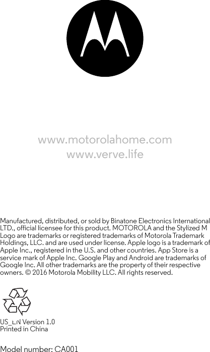 www.motorolahome.comwww.verve.lifeManufactured, distributed, or sold by Binatone Electronics International LTD., official licensee for this product. MOTOROLA and the Stylized M Logo are trademarks or registered trademarks of Motorola Trademark Holdings, LLC. and are used under license. Apple logo is a trademark of Apple Inc., registered in the U.S. and other countries. App Store is a service mark of Apple Inc. Google Play and Android are trademarks of Google Inc. All other trademarks are the property of their respective owners. © 2016 Motorola Mobility LLC. All rights reserved. US_EN Version 1.0 Printed in ChinaModel number: CA001